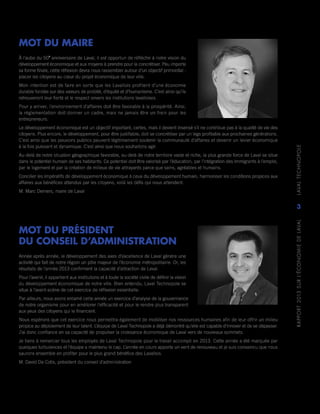 RAPPORT2013SURL’ÉCONOMIEDELAVAL	LAVALTECHNOPOLE
3
MOT DU MAIRE
À l’aube du 50e
anniversaire de Laval, il est opportun de réfléchir à notre vision du
développement économique et aux moyens à prendre pour la concrétiser. Peu importe
sa forme finale, cette réflexion devra nous rassembler autour d’un objectif primordial :
placer les citoyens au cœur du projet économique de leur ville.
Mon intention est de faire en sorte que les Lavallois profitent d’une économie
durable fondée sur des valeurs de probité, d’équité et d’humanisme. C’est ainsi qu’ils
retrouveront leur fierté et le respect envers les institutions lavalloises.
Pour y arriver, l’environnement d’affaires doit être favorable à la prospérité. Ainsi,
la réglementation doit donner un cadre, mais ne jamais être un frein pour les
entrepreneurs.
Le développement économique est un objectif important, certes, mais il devient insensé s’il ne contribue pas à la qualité de vie des
citoyens. Plus encore, le développement, pour être justifiable, doit se concrétiser par un legs profitable aux prochaines générations.
C’est ainsi que les pouvoirs publics peuvent légitimement soutenir la communauté d’affaires et devenir un levier économique
à la fois puissant et dynamique. C’est ainsi que nous souhaitons agir.
Au-delà de notre situation géographique favorable, au-delà de notre territoire vaste et riche, la plus grande force de Laval se situe
dans le potentiel humain de ses habitants. Ce potentiel doit être valorisé par l’éducation, par l’intégration des immigrants à l’emploi,
par le logement et par la création de milieux de vie attrayants parce que sains, agréables et humains.
Concilier les impératifs de développement économique à ceux du développement humain, harmoniser les conditions propices aux
affaires aux bénéfices attendus par les citoyens, voilà les défis qui nous attendent.
M. Marc Demers, maire de Laval
MOT DU PRÉSIDENT
DU CONSEIL D’ADMINISTRATION
Année après année, le développement des axes d’excellence de Laval génère une
activité qui fait de notre région un pôle majeur de l’économie métropolitaine. Or, les
résultats de l’année 2013 confirment la capacité d’attraction de Laval.
Pour l’avenir, il appartient aux institutions et à toute la société civile de définir la vision
du développement économique de notre ville. Bien entendu, Laval Technopole se
situe à l’avant‑scène de cet exercice de réflexion essentielle.
Par ailleurs, nous avons entamé cette année un exercice d’analyse de la gouvernance
de notre organisme pour en améliorer l’efficacité et pour le rendre plus transparent
aux yeux des citoyens qui le financent.
Nous espérons que cet exercice nous permettra également de mobiliser nos ressources humaines afin de leur offrir un milieu
propice au déploiement de leur talent. L’équipe de Laval Technopole a déjà démontré qu’elle est capable d’innover et de se dépasser.
J’ai donc confiance en sa capacité de propulser la croissance économique de Laval vers de nouveaux sommets.
Je tiens à remercier tous les employés de Laval Technopole pour le travail accompli en 2013. Cette année a été marquée par
quelques turbulences et l’équipe a maintenu le cap. L’année en cours apporte un vent de renouveau et je suis convaincu que nous
saurons ensemble en profiter pour le plus grand bénéfice des Lavallois.
M. David De Cotis, président du conseil d’administration
 
