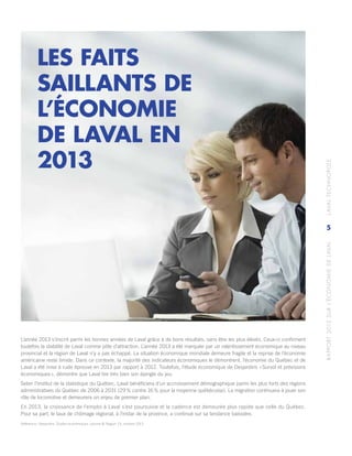 RAPPORT2013SURL’ÉCONOMIEDELAVAL	LAVALTECHNOPOLE
5
L’année 2013 s’inscrit parmi les bonnes années de Laval grâce à de bons résultats, sans être les plus élevés. Ceux-ci confirment
toutefois la stabilité de Laval comme pôle d’attraction. L’année 2013 a été marquée par un ralentissement économique au niveau
provincial et la région de Laval n’y a pas échappé. La situation économique mondiale demeure fragile et la reprise de l’économie
américaine reste timide. Dans ce contexte, la majorité des indicateurs économiques le démontrent, l’économie du Québec et de
Laval a été mise à rude épreuve en 2013 par rapport à 2012. Toutefois, l’étude économique de Desjardins « Survol et prévisions
économiques », démontre que Laval tire très bien son épingle du jeu.
Selon l’Institut de la statistique du Québec, Laval bénéficiera d’un accroissement démographique parmi les plus forts des régions
administratives du Québec de 2006 à 2031 (29 % contre 16 % pour la moyenne québécoise). La migration continuera à jouer son
rôle de locomotive et demeurera un enjeu de premier plan.
En 2013, la croissance de l’emploi à Laval s’est poursuivie et la cadence est demeurée plus rapide que celle du Québec.
Pour sa part, le taux de chômage régional, à l’instar de la province, a continué sur sa tendance baissière.
Référence : Desjardins, Études économiques, volume 8/ Région 13, octobre 2013.
LES FAITS
SAILLANTS DE
L’ÉCONOMIE
DE LAVAL EN
2013
 