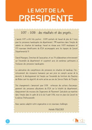 1
LE MOT DE LA
PRESIDENTE
2017 - 2018 : des résultats et des projets...
L’année 2017 a été très positive : 2009 contrats de travail de plus de 3 mois
pour les personnes handicapées du département, 799 maintiens dans l’emploi de
salariés en situation de handicap, travail en réseau avec 2835 employeurs et
373 nouveaux bénéficiaires du RSA accompagnés avec les équipes du Conseil
Départemental 13.
Daniel Mourgues, Directeur de l’association, et ses 78 collaborateurs interviennent
sur l’ensemble du département et coopérent avec de nombreux partenaires à
l’inclusion des personnes handicapées.
La valorisation des compétences des personnes en situation de handicap, l’en-
richissement des ressources humaines par une prise en compte accrue de la
diversité, le développement de l’emploi sur l’ensemble du territoire des Bouches
du Rhône sont les objectifs de notre action au sein du Service Public de l’Emploi.
Des changements s’amorcent pour 2018 : extension des actions d’accompa-
gnement des personnes allocataires du RSA sur la totalité du département,
élargissement des missions des Organismes de Placement Spécialisés au maintien
dans l’emploi dans le cadre de la loi du 8 août 2016, mise en place du Conseil en
Evolution Professionnelle.
Nous saurons adapter notre organisation à ces nouveaux challenges.
						Michèle POUSSIER
 