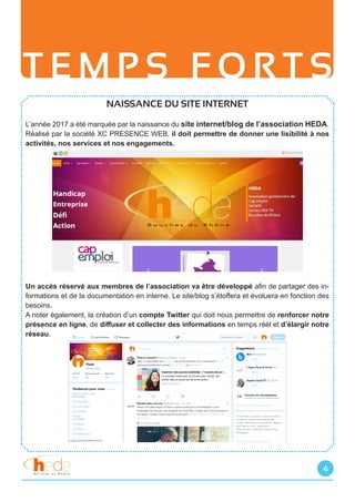 T E M P S F O R T S
4
NAISSANCE DU SITE INTERNET
L’année 2017 a été marquée par la naissance du site internet/blog de l’association HEDA.
Réalisé par la société XC PRESENCE WEB, il doit permettre de donner une lisibilité à nos
activités, nos services et nos engagements.
Un accès réservé aux membres de l’association va être développé afin de partager des in-
formations et de la documentation en interne. Le site/blog s’étoffera et évoluera en fonction des
besoins.
A noter également, la création d’un compte Twitter qui doit nous permettre de renforcer notre
présence en ligne, de diffuser et collecter des informations en temps réél et d’élargir notre
réseau.
 