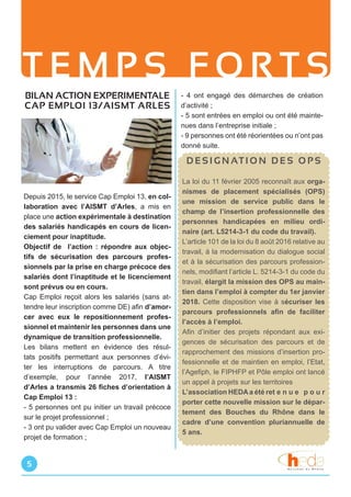 T E M P S F O R T S
- 4 ont engagé des démarches de création
d’activité ;
- 5 sont entrées en emploi ou ont été mainte-
nues dans l’entreprise initiale ;
- 9 personnes ont été réorientées ou n’ont pas
donné suite.
5
BILAN ACTION EXPERIMENTALE
CAP EMPLOI 13/AISMT ARLES
Depuis 2015, le service Cap Emploi 13, en col-
laboration avec l’AISMT d’Arles, a mis en
place une action expérimentale à destination
des salariés handicapés en cours de licen-
ciement pour inaptitude.
Objectif de l’action : répondre aux objec-
tifs de sécurisation des parcours profes-
sionnels par la prise en charge précoce des
salariés dont l’inaptitude et le licenciement
sont prévus ou en cours.
Cap Emploi reçoit alors les salariés (sans at-
tendre leur inscription comme DE) afin d’amor-
cer avec eux le repositionnement profes-
sionnel et maintenir les personnes dans une
dynamique de transition professionnelle.
Les bilans mettent en évidence des résul-
tats positifs permettant aux personnes d’évi-
ter les interruptions de parcours. A titre
d’exemple, pour l’année 2017, l’AISMT
d’Arles a transmis 26 fiches d’orientation à
Cap Emploi 13 :
- 5 personnes ont pu initier un travail précoce
sur le projet professionnel ;
- 3 ont pu valider avec Cap Emploi un nouveau
projet de formation ;
D E S I G N AT I O N D E S O P S
La loi du 11 février 2005 reconnaît aux orga-
nismes de placement spécialisés (OPS)
une mission de service public dans le
champ de l’insertion professionnelle des
personnes handicapées en milieu ordi-
naire (art. L5214-3-1 du code du travail).
L’article 101 de la loi du 8 août 2016 relative au
travail, à la modernisation du dialogue social
et à la sécurisation des parcours profession-
nels, modifiant l’article L. 5214-3-1 du code du
travail, élargit la mission des OPS au main-
tien dans l’emploi à compter du 1er janvier
2018. Cette disposition vise à sécuriser les
parcours professionnels afin de faciliter
l’accès à l’emploi.
Afin d’initier des projets répondant aux exi-
gences de sécurisation des parcours et de
rapprochement des missions d’insertion pro-
fessionnelle et de maintien en emploi, l’Etat,
l’Agefiph, le FIPHFP et Pôle emploi ont lancé
un appel à projets sur les territoires
L’association HEDAa été ret e n u e p o u r
porter cette nouvelle mission sur le dépar-
tement des Bouches du Rhône dans le
cadre d’une convention pluriannuelle de
5 ans.
 