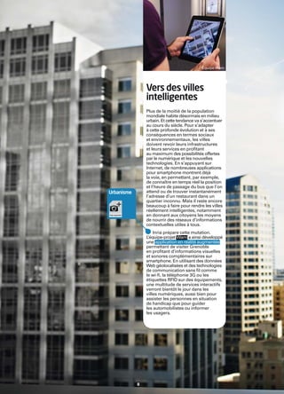 Inria




                                                     Équipe Wam




                        Vers des villes
                        intelligentes
                        Plus de la moitié de la population
                        mondiale habite désormais en milieu
                        urbain. Et cette tendance va s’accentuer
                        au cours du siècle. Pour s’adapter
                        à cette profonde évolution et à ses
                        conséquences en termes sociaux
                        et environnementaux, les villes
                        doivent revoir leurs infrastructures
                        et leurs services en proﬁtant
                        au maximum des possibilités offertes
                        par le numérique et les nouvelles
                        technologies. En s’appuyant sur
                        Internet, de nombreuses applications
                        pour smartphone montrent déjà
                        la voie, en permettant, par exemple,
                        de connaître en temps réel la position
                        et l’heure de passage du bus que l’on
        Urbanisme       attend ou de trouver instantanément
                        l’adresse d’un restaurant dans un
                        quartier inconnu. Mais il reste encore
                        beaucoup à faire pour rendre les villes
                        réellement intelligentes, notamment
                        en donnant aux citoyens les moyens
                        de nourrir des réseaux d’informations
                        contextuelles utiles à tous.
                            Inria prépare cette mutation.
                        L’équipe-projet Wam a ainsi développé
                        une application en réalité augmentée
                        permettant de visiter Grenoble
                        en proﬁtant d’informations visuelles
                        et sonores complémentaires sur
                        smartphone. En utilisant des données
                        Web géolocalisées et des technologies
                        de communication sans ﬁl comme
                        le wi-ﬁ, la téléphonie 3G ou les
                        étiquettes RFID sur des équipements,
                        une multitude de services interactifs
                        verront bientôt le jour dans les
                        villes numériques, aussi bien pour
                        assister les personnes en situation
                        de handicap que pour guider
                        les automobilistes ou informer
                        les usagers.




                    8
 