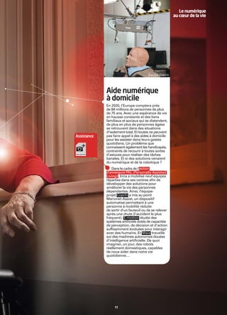 Le numérique
                                                        au cœur de la vie




                                        Équipe Coprin




             Aide numérique
             à domicile
             En 2020, l’Europe comptera près
             de 84 millions de personnes de plus
             de 75 ans. Avec une espérance de vie
             en hausse constante et des liens
             familiaux et sociaux qui se distendent,
             de plus en plus de personnes âgées
             se retrouvent dans des situations
             d’isolement total. Et toutes ne peuvent
Assistance   pas faire appel à des aides à domicile
             pour les assister dans leurs gestes
             quotidiens. Un problème que
             connaissent également les handicapés,
             contraints de recourir à toutes sortes
             d’astuces pour réaliser des tâches
             banales. Et si des solutions venaient
             du numérique et de la robotique ?
                Dans le cadre de l’action
             d’envergure PAL (Personally Assisted
             Living) , Inria a mobilisé neuf équipes
             réparties dans ses centres aﬁn de
             développer des solutions pour
             améliorer la vie des personnes
             dépendantes. Ainsi, l’équipe-
             projet Coprin a mis au point
             Marionet-Assist, un dispositif
             automatisé permettant à une
             personne à mobilité réduite
             de sortir d’un fauteuil ou de se relever
             après une chute (l’accident le plus
             fréquent). E-motion étudie des
             systèmes artiﬁciels dotés de capacités
             de perception, de décision et d’action
             sufﬁsamment évoluées pour interagir
             avec des humains. Et Maia travaille
             sur des machines autonomes douées
             d’intelligence artiﬁcielle. De quoi
             imaginer, un jour, des robots
             réellement domestiques, capables
             de nous aider dans notre vie
             quotidienne…




                  11
 