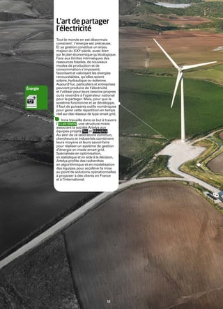 Inria


             L’art de partager
             l’électricité
             Tout le monde en est désormais
             conscient : l’énergie est précieuse.
             Et sa gestion constitue un enjeu
             majeur du XXIe siècle, aussi bien
             sur le plan économique qu’écologique.
             Face aux limites intrinsèques des
             ressources fossiles, de nouveaux
             modes de production et de
             consommation s’imposent,
             favorisant et valorisant les énergies
             renouvelables, qu’elles soient
             solaire, hydraulique ou éolienne.
             Aujourd’hui, particuliers et entreprises
   Énergie   peuvent produire de l’électricité
             et l’utiliser pour leurs besoins propres
             ou la revendre à l’opérateur national
             pour la partager. Mais, pour que le
             système fonctionne et se développe,
             il faut de puissants outils numériques
             pour gérer cette répartition en temps
             réel sur des réseaux de type smart grid.
                  Inria travaille dans ce but à travers
             l’ I-Lab Metis , une structure mixte
             associant la société Artelys aux
             équipes-projets Tao et Maxplus .
             Au sein de ce laboratoire commun,
             chercheurs et industriels combinent
             leurs moyens et leurs savoir-faire
             pour réaliser un système de gestion
             d’énergie en mode smart grid.
             Spécialisée en optimisation,
             en statistique et en aide à la décision,
             Artelys proﬁte des recherches
             en algorithmique et en modélisation
             des équipes pour accélérer la mise
             au point de solutions opérationnelles
             à proposer à des clients en France
             et à l’international.




                                                12
 