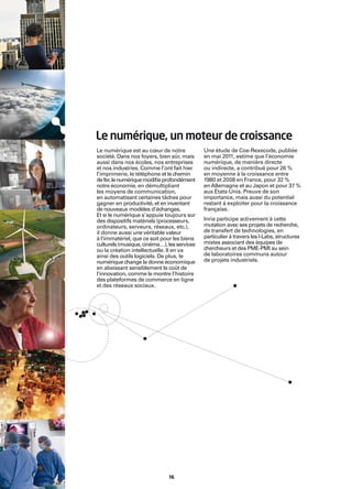 Le numérique, un moteur de croissance
Le numérique est au cœur de notre            Une étude de Coe-Rexecode, publiée
société. Dans nos foyers, bien sûr, mais     en mai 2011, estime que l’économie
aussi dans nos écoles, nos entreprises       numérique, de manière directe
et nos industries. Comme l’ont fait hier     ou indirecte, a contribué pour 26 %
l’imprimerie, le téléphone et le chemin      en moyenne à la croissance entre
de fer, le numérique modiﬁe profondément     1980 et 2008 en France, pour 32 %
notre économie, en démultipliant             en Allemagne et au Japon et pour 37 %
les moyens de communication,                 aux États-Unis. Preuve de son
en automatisant certaines tâches pour        importance, mais aussi du potentiel
gagner en productivité, et en inventant      restant à exploiter pour la croissance
de nouveaux modèles d’échanges.              française.
Et si le numérique s’appuie toujours sur
des dispositifs matériels (processeurs,      Inria participe activement à cette
ordinateurs, serveurs, réseaux, etc.),       mutation avec ses projets de recherche,
il donne aussi une véritable valeur          de transfert de technologies, en
à l’immatériel, que ce soit pour les biens   particulier à travers les I-Labs, structures
culturels (musique, cinéma…), les services   mixtes associant des équipes de
ou la création intellectuelle. Il en va      chercheurs et des PME-PMI au sein
ainsi des outils logiciels. De plus, le      de laboratoires communs autour
numérique change la donne économique         de projets industriels.
en abaissant sensiblement le coût de
l’innovation, comme le montre l’histoire
des plateformes de commerce en ligne
et des réseaux sociaux.




                              16
 