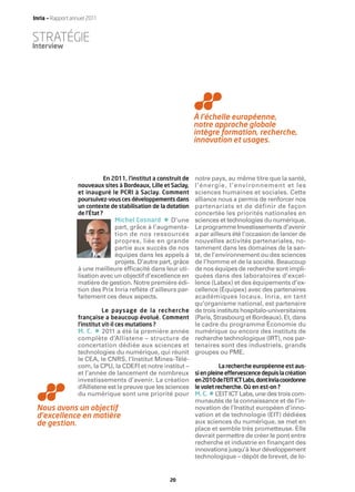 Inria — Rapport annuel 2011


STRATÉGIE
Interview




                                                                   À l’échelle européenne,
                                                                   notre approche globale
                                                                   intègre formation, recherche,
                                                                   innovation et usages.



                              En 2011, l’institut a construit de   notre pays, au même titre que la santé,
                  nouveaux sites à Bordeaux, Lille et Saclay,      l’énergie, l’environnement et les
                  et inauguré le PCRI à Saclay. Comment            sciences humaines et sociales. Cette
                  poursuivez-vous ces développements dans          alliance nous a permis de renforcer nos
                  un contexte de stabilisation de la dotation      partenariats et de définir de façon
                  de l’État ?                                      concertée les priorités nationales en
                                Michel Cosnard       •
                                                     D’une         sciences et technologies du numérique.
                                part, grâce à l’augmenta-          Le programme Investissements d’avenir
                                tion de nos ressources             a par ailleurs été l’occasion de lancer de
                                propres, liée en grande            nouvelles activités partenariales, no-
                                partie aux succès de nos           tamment dans les domaines de la san-
                                équipes dans les appels à          té, de l’environnement ou des sciences
                                projets. D’autre part, grâce       de l’homme et de la société. Beaucoup
                  à une meilleure efﬁcacité dans leur uti-         de nos équipes de recherche sont impli-
                  lisation avec un objectif d’excellence en        quées dans des laboratoires d’excel-
                  matière de gestion. Notre première édi-          lence (Labex) et des équipements d’ex-
                  tion des Prix Inria reﬂète d’ailleurs par-       cellence (Équipex) avec des partenaires
                  faitement ces deux aspects.                      académiques locaux. Inria, en tant
                                                                   qu’organisme national, est partenaire
                             Le paysage de la recherche            de trois instituts hospitalo-universitaires
                  française a beaucoup évolué. Comment             (Paris, Strasbourg et Bordeaux). Et, dans
                  l’institut vit-il ces mutations ?                le cadre du programme Économie du
                  M. C.   • 2011 a été la première année           numérique ou encore des instituts de
                  complète d’Allistene – structure de              recherche technologique (IRT), nos par-
                  concertation dédiée aux sciences et              tenaires sont des industriels, grands
                  technologies du numérique, qui réunit            groupes ou PME.
                  le CEA, le CNRS, l’Institut Mines-Télé-
                  com, la CPU, la CDEFI et notre institut –                   La recherche européenne est aus-
                  et l’année de lancement de nombreux              si en pleine effervescence depuis la création
                  investissements d’avenir. La création            en2010del’EITICTLabs,dontInriacoordonne
                  d’Allistene est la preuve que les sciences       le volet recherche. Où en est-on ?
                  du numérique sont une priorité pour                   •
                                                                   M. C. L ’EIT ICT Labs, une des trois com-
                                                                   munautés de la connaissance et de l’in-
 Nous avons un objectif                                            novation de l’Institut européen d’inno-
 d’excellence en matière                                           vation et de technologie (EIT) dédiées
 de gestion.                                                       aux sciences du numérique, se met en
                                                                   place et semble très prometteuse. Elle
                                                                   devrait permettre de créer le pont entre
                                                                   recherche et industrie en ﬁnançant des
                                                                   innovations jusqu’à leur développement
                                                                   technologique – dépôt de brevet, de lo-


                                                         20
 