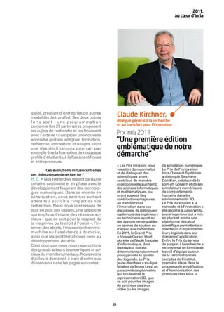 2011,
                                                                                            au cœur d’Inria




giciel, création d’entreprise ou autres
modalités de transfert. Ses deux points
                                                    Claude Kirchner,
forts sont  : une programmation                     délégué général à la recherche
conjointe (les 23 partenaires proposent             et au transfert pour l’innovation
les sujets de recherche et les ﬁnancent
avec l’aide de l’Europe) et une nouvelle        Prix Inria 2011
approche globale intégrant formation,
recherche, innovation et usages, dont
                                                “Une première édition
une des déclinaisons pourrait par               emblématique de notre
exemple être la formation de nouveaux
proﬁls d’étudiants, à la fois scientiﬁques
                                                démarche”
et entrepreneurs.
                                                    « Les Prix Inria ont pour       de simulation numérique.
        Ces évolutions inﬂuencent-elles             vocation de reconnaître         Le Prix de l’innovation
                                                    et de distinguer des            Inria-Dassault Systèmes
vos thématiques de recherche ?
     •
                                                    scientiﬁques ayant              a distingué Stéphane
M. C. Nos recherches restent dans une               contribué de manière            Donikian, créateur de la
certaine continuité et en phase avec le             exceptionnelle au champ         spin-off Golaem et de ses
développement fulgurant des technolo-               des sciences informatiques      simulateurs numériques
gies numériques. Dans ce monde en                   et mathématiques, ou            de comportements
construction, nous sommes surtout                   ayant apporté des               humains dans les
                                                    contributions majeures          environnements 3D.
attentifs à accroître l’impact de nos               au transfert ou à               Le Prix du soutien à la
recherches. Nous nous intéressons de                l’innovation dans ces           recherche et à l’innovation a
plus en plus aux usages, une approche               disciplines. Ils distinguent    été décerné à Julien Wintz,
qui englobe l’étude des réseaux so-                 également des ingénieurs        jeune ingénieur qui a mis
ciaux – que ce soit pour le respect de              ou techniciens ayant eu         en place et anime une
                                                    des apports remarquables        plateforme de calcul
la vie privée ou le droit à l’oubli –, l’in-                                        scientiﬁque permettant aux
                                                    en termes de soutien ou
ternet des objets, l’interaction homme-             d’appui aux recherches.         chercheurs d’expérimenter
machine ou l’assistance à domicile,                 En 2011, le Grand Prix          leurs logiciels dans leur
ainsi que les problématiques liées au               a honoré Gérard Huet,           domaine d’application.
développement durable.                              pionnier de l’école française   Enﬁn, le Prix du service
C’est pourquoi nous nous rapprochons                d’informatique, dont            de support à la recherche a
                                                    les travaux ont été             récompensé un formidable
des grands acteurs économiques et so-               déterminants notamment          travail d’équipe autour
ciaux du monde numérique. Nous avons                pour garantir la qualité        de la certiﬁcation des
d’ailleurs demandé à trois d’entre eux              des logiciels. Le Prix          comptes de l’institut,
d’intervenir dans les pages suivantes.              jeune chercheur a souligné      première étape dans le
                                                    le talent de Bruno Lévy, un     processus de simpliﬁcation
                                                    passionné de géométrie          et d’harmonisation des
                                                    qui bouleverse la               pratiques chez Inria. »
                                                    représentation 3D, que
                                                    ce soit pour les images
                                                    de synthèse des jeux
                                                    vidéo ou les images



                                               21
 