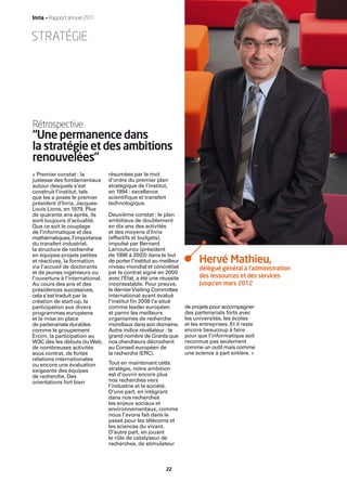 Inria — Rapport annuel 2011


STRATÉGIE




Rétrospective
“Une permanence dans
la stratégie et des ambitions
renouvelées”
« Premier constat : la           résumées par le mot
justesse des fondamentaux        d’ordre du premier plan
autour desquels s’est            stratégique de l’institut,
construit l’institut, tels       en 1994 : excellence
que les a posés le premier       scientiﬁque et transfert
président d’Inria, Jacques-      technologique.
Louis Lions, en 1979. Plus
de quarante ans après, ils       Deuxième constat : le plan
sont toujours d’actualité.       ambitieux de doublement
Que ce soit le couplage          en dix ans des activités
de l’informatique et des         et des moyens d’Inria
mathématiques, l’importance      (effectifs et budgets),
du transfert industriel,         impulsé par Bernard
la structure de recherche        Larrouturou (président
en équipes-projets petites       de 1996 à 2003) dans le but
et réactives, la formation       de porter l’institut au meilleur         Hervé Mathieu,
via l’accueil de doctorants      niveau mondial et concrétisé             délégué général à l’administration
et de jeunes ingénieurs ou       par le contrat signé en 2000
l’ouverture à l’international.   avec l’État, a été une réussite          des ressources et des services
Au cours des ans et des          incontestable. Pour preuve,              jusqu’en mars 2012
présidences successives,         le dernier Visiting Committee
cela s’est traduit par la        international ayant évalué
création de start-up, la         l’institut ﬁn 2008 l’a situé
participation aux divers         comme leader européen              de projets pour accompagner
programmes européens             et parmi les meilleurs             des partenariats forts avec
et la mise en place              organismes de recherche            les universités, les écoles
de partenariats durables         mondiaux dans son domaine.         et les entreprises. Et il reste
comme le groupement              Autre indice révélateur : le       encore beaucoup à faire
Ercim, la participation au       grand nombre de Grants que         pour que l’informatique soit
W3C dès les débuts du Web,       nos chercheurs décrochent          reconnue pas seulement
de nombreuses activités          au Conseil européen de             comme un outil mais comme
sous contrat, de fortes          la recherche (ERC).                une science à part entière. »
relations internationales
ou encore une évaluation         Tout en maintenant cette
exigeante des équipes            stratégie, notre ambition
de recherche. Des                est d’ouvrir encore plus
orientations fort bien           nos recherches vers
                                 l’industrie et la société.
                                 D’une part, en intégrant
                                 dans nos recherches
                                 les enjeux sociaux et
                                 environnementaux, comme
                                 nous l’avons fait dans le
                                 passé pour les télécoms et
                                 les sciences du vivant.
                                 D’autre part, en jouant
                                 le rôle de catalyseur de
                                 recherches, de stimulateur



                                                           22
 