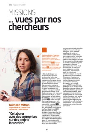 Inria — Rapport annuel 2011




MISSIONS
… vues par nos
chercheurs

                                                                  notamment dans le domaine
                                                                  de l’environnement : par
                                                                  exemple, pour détecter
                                                                  des feux de forêt, en
                               Après ses études d’ingénieur       utilisant des capteurs de
                               à l’Insa de Lyon, où elle s’est    température, pour contrôler
                               spécialisée en réseaux et          la pollution de l’air ou de
                               télécommunications, Nathalie       l’eau, ou encore pour étudier
                               Mitton a travaillé dans            le comportement de groupes
                               l’équipe-projet Pops . Chargée     d’animaux en les équipant
                               de recherche Inria, elle dirige    de capteurs. Ce que
                               désormais la toute nouvelle        j’apprécie chez Inria, c’est
                               équipe Fun , qui s’intéresse aux   l’ouverture : le dialogue
                               réseaux hétérogènes d’objets       avec les autres centres
                               communicants.                      régionaux, les relations
                                                                  avec de nombreux
                               « Étant attirée par les            chercheurs dans le monde
                               sciences depuis mon                et les contacts étroits avec
                               enfance, j’ai suivi des            l’industrie. Nous avons
                               études d’ingénieur à l’Insa        ainsi établi un contrat de
                               de Lyon. Comme j’ai choisi         recherche externe (CRE)
                               de me spécialiser en réseaux       avec France Télécom,
                               et télécommunications,             et créé l’I-Lab EtiPops,
                               j’ai poursuivi avec une            avec la PME locale Etineo.
                               thèse sur les réseaux sans         Cette structure mixte, dans
                               ﬁl dans le cadre du Citi,          laquelle nous travaillons sur
                               un labo Insa qui travaillait       la géolocalisation, présente
                               en partenariat avec Inria.         plusieurs avantages : elle
                               Cette recherche m’a vraiment       nous permet de combiner
                               passionnée et j’ai eu envie        nos moyens, de cadrer nos
                               de continuer au sein d’Inria.      recherches avec une feuille
                               En 2006, j’ai rejoint l’équipe-    de route sur trois ans, et
                               projet Pops , dans laquelle        de nous ﬁxer des objectifs
                               j’ai progressivement pris          industriels, avec la réalisation
                               des responsabilités, avant         de produits. Une façon de
                               de monter l’équipe Fun ,           rendre nos recherches très
Nathalie Mitton,               qui va prolonger ses travaux       concrètes. »
responsable de l’équipe Fun,   sur les réseaux ubiquitaires
centre Lille – Nord Europe     du futur à partir de 2012.
                               Nous visons, en effet,
                               à développer et à uniﬁer des
“Collaborer                    réseaux d’étiquettes RFID,
                               de capteurs et de robots-
avec des entreprises           actionneurs qui fonctionnent
                               sur batterie et communiquent
sur des projets                sans ﬁl, par ondes radio.
                               De nombreuses applications
industriels”                   sont déjà envisagées,



                                     24
 