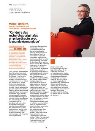 Inria — Rapport annuel 2011


MISSIONS
… vues par nos chercheurs




Michel Banâtre,
directeur de recherche Inria,
centre Rennes – Bretagne Atlantique

“Conduire des
recherches originales
en prise directe avec
le monde économique“
Michel Banâtre a mené de            industrielle. Évidemment,
nombreux travaux avec les           il ne faut pas hésiter
équipes LSP, Solidor et Aces ,      à s’immerger dans les
en concentrant ses recherches       domaines applicatifs
sur les systèmes distribués,
                                    retenus, et ne pas ignorer
les architectures tolérantes
aux fautes et l’informatique
                                    les problèmes liés à la
ambiante. Guidé par le souci        protection industrielle,
constant du transfert               comme les brevets ou le
technologique, il est à l’origine   prototypage. C’est ce qui a
du dépôt d’une vingtaine            guidé tout mon parcours
de brevets, de la mise en place     de chercheur. Et ce qui me
de nombreuses collaborations        motive encore. Ma première
d’envergure avec des                expérience en la matière
partenaires industriels et de       remonte à la période              physiques couplés
la création de deux start-up.       1979-1985, avec le système        m’ont permis d’aborder
                                    Enchère, exemple type             la problématique de la
« J’ai fait mes premiers pas        de mon approche. Mon but          traçabilité sécurisée
dans la recherche en tant           était d’appliquer le principe     en logistique, avec toutes
qu’ingénieur à l’université         des systèmes distribués,          les applications potentielles
de Rennes 1, où j’ai suivi          que j’étudiais dans               dans des secteurs aussi
tout mon cursus dans                le cadre de ma thèse d’État,      variés que le luxe ou le
la ﬁlière informatique, qui         aux ventes aux enchères           médical. Mon approche
venait de se créer, au début        pratiquées par les                ne s’oppose pas à une
des années 1970, avant              producteurs de fruits et          recherche plus académique.
de devenir directeur de             légumes de ma Bretagne            Selon moi, elle devrait
recherche au sein d’Inria,          natale. Menée en étroite          même aller de soi quand
en 1986. J’aime la recherche        collaboration avec des            les concepts ou les outils
qui sort des sentiers battus,       coopératives locales, cette       proposés par les chercheurs
celle qui permet de construire      réalisation a fait l’objet        peuvent faire partie
les systèmes et les services        d’un transfert technologique      de solutions industrielles,
de demain. Mais je reste            avec une PME rennaise,            ou même être les produits
convaincu de la nécessité           sans toutefois aboutir à une      de demain… »
du transfert technologique          commercialisation. C’est là
comme moyen pour valider            que j’ai réellement compris
des résultats de recherche.         toute la difﬁculté de
Pour beaucoup de                    transformer une belle idée
chercheurs, la promotion            en solution commerciale…
d’une idée scientiﬁque              Mais j’ai persévéré dans
s’arrête souvent à la liste         cette voie, dans le domaine
des publications qu’elle a          des architectures et
pu engendrer. Moi, je veux          des systèmes avec Bull,
aller jusqu’à sa validation         Texas Instruments ou
en environnement réel,              Alcatel-Lucent. De même,
voire, lorsque cela s’y prête,      mes recherches sur
à son exploitation                  l’informatique ambiante
                                    ont fait l’objet d’un transfert
                                    vers le groupe JCDecaux.
                                    Plus récemment, mes
                                    travaux sur les objets


                                                             26
 