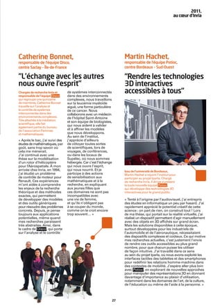 2011,
                                                                                                       au cœur d’Inria




Catherine Bonnet,                                                  Martin Hachet,
responsable de l’équipe Disco,                                     responsable de l’équipe Potioc,
centre Saclay – Île-de-France                                      centre Bordeaux – Sud-Ouest

“L’échange avec les autres                                         “Rendre les technologies
nous ouvre l’esprit“                                               3D interactives
Chargée de recherche Inria et
responsable de l’équipe Disco ,
                                  de systèmes interconnectés
                                  dans des environnements
                                                                   accessibles à tous“
qui regroupe une quinzaine        complexes, nous travaillons
de membres, Catherine Bonnet      sur la leucémie myéloïde
travaille sur l’analyse et        aiguë, une forme particulière
le contrôle de systèmes           de ce cancer. Nous
interconnectés dans des           collaborons avec un médecin
environnements complexes.         de l’hôpital Saint-Antoine
Très attachée à la médiation
                                  et son équipe de biologistes,
scientiﬁque, elle fait
également partie du bureau
                                  qui nous aident à valider
de l’association Femmes           et à afﬁner les modèles
et mathématiques.                 que nous développons.
                                  Au sein de l’institut,
« Après le bac, j’ai suivi des    j’apprécie d’ailleurs
études de mathématiques, par      de côtoyer toutes sortes
goût, sans trop savoir où         de scientiﬁques, lors de
cela me mènerait.                 voyages, de conférences,
J’ai continué avec une            ou dans les locaux de
thèse sur la modélisation         Supélec, où nous sommes
d’un rotor d’hélicoptère          hébergés. Car c’est l’échange
pour l’Aérospatiale. À mon        qui nous ouvre l’esprit,
arrivée chez Inria, en 1994,      qui nous nourrit. Et je          Issu de l’université de Bordeaux,
j’ai étudié un problème           participe à des actions          Martin Hachet a rejoint l’institut pour
de contrôle de moteur pour        de sensibilisation aux           participer au projet Iparla. Chargé
Renault. Ces expériences          mathématiques et à la            de recherche Inria, il dirige à présent
m’ont aidée à comprendre          recherche, en expliquant         la toute nouvelle équipe Potioc ,
les enjeux de la recherche        aux jeunes ﬁlles que             qui développe des technologies 3D
théorique et des méthodes         ces domaines ne sont pas         interactives pour le grand public.
exactes, qui permettent           incompatibles avec
de développer des modèles         une vie de femme,                « Tenté à l’origine par l’audiovisuel, j’ai entrepris
et des outils génériques          et qu’ils n’obligent pas         des études en informatique un peu par hasard. J’ai
pour résoudre des problèmes       à se couper du monde,            rapidement apprécié le potentiel créatif de cette
concrets. Depuis, je pense        comme on le croit encore         science : on part de rien, on construit tout ! Lors
toujours aux applications         trop souvent… »                  de ma thèse, qui portait sur la réalité virtuelle, j’ai
potentielles, même quand                                           réalisé un dispositif permettant d’agir manuellement
mes recherches paraissent                                          avec des objets en 3D afﬁchés sur grand écran.
très abstraites. Ainsi, dans                                       Mais les solutions disponibles à cette époque,
le cadre de Disco , qui porte                                      surtout développées pour les industriels de
sur l’analyse et le contrôle                                       l’automobile et de l’aéronautique, nécessitaient
                                                                   des dispositifs complexes et coûteux. Ce qui motive
                                                                   mes recherches actuelles, c’est justement l’envie
                                                                   de rendre ces outils accessibles au plus grand
                                                                   nombre, pour que chacun puisse les utiliser
                                                                   de façon intuitive. J’ai travaillé dans ce sens
                                                                   au sein du projet Iparla, où nous avons exploité les
                                                                   interfaces tactiles des tablettes et des smartphones
                                                                   pour redéﬁnir les relations homme-machine dans
                                                                   des contextes de mobilité. J’espère aller plus loin
                                                                   avec Potioc , en explorant de nouvelles approches
                                                                   pour manipuler des représentations 3D en donnant
                                                                   davantage d’importance au plaisir d’utilisation,
                                                                   notamment dans les domaines de l’art, de la culture,
                                                                   de l’éducation ou même de l’aide à la personne. »



                                                              27
 