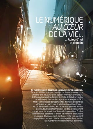 LE NUMÉRIQUE
          AU CŒUR
         DE LA Aujourd’hui
              …
                VIE…
                                                  et demain




Le numérique est désormais au cœur de notre quotidien.
On le trouve dans la plupart des objets et des services que nous
 utilisons tous les jours, qu’il s’agisse d’Internet, d’ordinateurs,
 de téléphones mobiles, d’appareils photo, de baladeurs audio,
      de téléviseurs, de consoles de jeux ou de récepteurs GPS.
   Mais il se niche aussi de façon parfois moins visible dans les
       véhicules, les outils industriels, les dispositifs médicaux,
  les systèmes décisionnels… En l’espace de quelques années
       à peine, toutes ces technologies ont déjà profondément
 changé notre vie, au point de devenir indispensables. Et elles
 vont continuer de le faire à l’avenir, à travers des applications
   en cours de développement. C’est dans cette voie que sont
   engagés les chercheurs d’Inria, institut public de recherche,
                  qui inventent le monde numérique de demain.

                     1
 