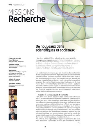 Inria — Rapport annuel 2011




MISSIONS
Recherche

                                De nouveaux défis
                                scientifiques et sociétaux

CONTRIBUTEURS                   L’institut a identiﬁé et relevé de nouveaux déﬁs
Pascal Guitton,
directeur de la recherche       scientiﬁques et sociétaux. L’avancement des savoirs,
Stéphane Ubeda,
                                le développement de compétences technologiques
directeur du développement      et leurs retombées sont primordiaux pour la
technologique
                                communauté des chercheurs et les industriels.
Jean Roman,
directeur scientiﬁque adjoint
en charge du domaine            Les systèmes numériques, qui ont investi toutes les facettes
Mathématiques appliquées,       de nos vies professionnelles et privées, sont au cœur de notre
calcul et simulation            société actuelle. « Nous travaillons sur de nombreux aspects
Roberto Di Cosmo,
                                liés à cette révolution qui n’est souvent perçue que par les
directeur de l’Irill            usages, rappelle Pascal Guitton, mais notre rôle est aussi de
                                proposer des recherches en rupture qui s’attaquent à de nou-
Jean-Pierre Banâtre,            veaux déﬁs souvent difﬁciles à identiﬁer a priori. » Cette ré-
directeur des partenariats
européens
                                ﬂexion sur de nouveaux sujets se mène notamment avec les
                                délégués scientiﬁques et les directeurs scientiﬁques adjoints,
                                par exemple en suscitant des rencontres entre chercheurs
                                autour de thématiques communes.

                                   Susciter de nouveaux sujets de recherche
                                « En 2011, nous avons organisé trois séminaires nationaux
                                autour de thématiques transversales, ajoute-t-il. Les chercheurs
                                échangent leurs idées, travaillent ensemble pendant plusieurs
                                jours. Des connexions nouvelles émergent, parfois même de
                                nouveaux projets multidisciplinaires. » Ainsi, une quinzaine
                                de personnes se sont rencontrées pour évoquer leurs travaux
                                autour des interfaces cerveau-ordinateur, ces dispositifs per-
                                mettant de commander des ordinateurs ou des machines à
                                partir de mesures des activités électriques du cerveau. Encore
                                très exploratoires, ces recherches permettront un jour à des
                                personnes lourdement handicapées d’accéder à une partie
                                du monde numérique (jeux, musée virtuel…).
                                Par ailleurs, Inria organisait de façon indépendante des jour-
                                nées destinées à présenter le bilan des différentes actions


                                            28
 