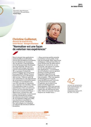 2011,
                                                                                         au cœur d’Inria

Géométrie algorithmique :
intersection de quadriques ;
équipe Vegas.




Christine Guillemot,
directrice de recherche Inria,
centre Rennes – Bretagne Atlantique

“Normaliser est une façon
de valoriser nos expériences“

Dans la plupart des applications              « Nous sommes parfois amenés
audiovisuelles et multimédias,                à contribuer à leurs côtés. C’est
comme dans les télécommunications,            très chronophage. Mais néanmoins
la normalisation est nécessaire               stratégique. Cela permet d’être en
aﬁn de garantir l’interopérabilité            prise directe avec les déﬁs techno-
entre les équipements développés              logiques du moment et, en cas
par les industriels. Dès qu’une               de succès, cela assure un impact
nouvelle technologie voit le jour,            fort de nos résultats au sein
comme récemment la télévision                 des applications. » Le processus
3D, un groupe d’industriels                   de normalisation dure en général
prend l’initiative (en l’occurrence           plusieurs années pendant
le groupe MPEG, Motion Picture                lesquelles l’algorithme est
Experts Group) pour développer                amélioré. Cela suppose des tests
des normes. « Dans le cadre de                très complets. « Pour ces aspects
nos recherches sur des algorithmes            de développement logiciel,
de compression et de transmission
d’images, la normalisation est
une voie naturelle et importante
pour valoriser nos résultats, même
si la publication reste un moyen
                                              nous bénéﬁcions pour trois ans
                                              du ﬁnancement d’un poste
                                              d’ingénieur par le biais d’une
                                              action de développement
                                              technologique. Cela nous permet
                                                                                    42
                                                                                    missions de normalisation
                                                                                    et de standardisation ont
essentiel pour faire connaître nos            de ﬁnaliser nos algorithmes et de     été menées en 2011,
travaux et nos avancées auprès                mettre plus de chances de notre       notamment auprès
de la communauté scientiﬁque. »               côté, même si le succès n’est pas     d'organismes comme IETF,
Néanmoins, compte tenu des                    toujours au rendez-vous. »            ISO, W3C, ETSI, OGF.
enjeux économiques, ce sont avant
tout les industriels qui portent
les solutions devant les instances
de normalisation telles que l’ISO.
Les chercheurs travaillent en
général en amont, transfèrent
leur technologie à un industriel
qui dépose des brevets et défend
la solution.



Christine Guillemot est responsable de l’équipe-projet Temics ,
devenue Sirocco . Avec quatre chercheurs, deux ingénieurs
et 11 doctorants et post-doctorants, elle travaille sur le traitement
d’images et de séquences vidéo en 2D et 3D, notamment
les aspects compression et communication de ces contenus.



                                                             29
 