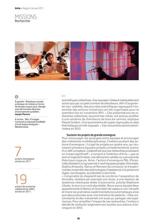 Inria — Rapport annuel 2011


MISSIONS
Recherche




À gauche : Robotique sociale ;
                                   scientiﬁques collectives. Ces exposés n’étaient habituellement
prototype de robots en forme       suivis que par un petit nombre de chercheurs. Aﬁn d’augmen-
de lampes conçus pour interagir    ter leur visibilité, des journées scientiﬁques regroupant l’en-
avec les humains dans leur         semble des actions incitatives ont été organisées pour la
environnement quotidien ;
équipe Flowers.
                                   première fois en novembre 2011. « Ces présentations de re-
                                   cherches collectives, souvent très riches, ont ainsi pu proﬁter
À droite : Mur d’images            à une centaine de chercheurs de tous les centres, explique
immersif et interactif (CadWall)   Pascal Guitton. Une quarantaine de sujets regroupés en sept
d'Inria Sophia Antipolis –
Méditerranée.
                                   thématiques ont été exposés. » Ces rencontres seront péren-
                                   nisées en 2012.

                                       Soutenir les projets de grande envergure
                                   Pour encourager les synergies entre équipes et encourager
                                   des recherches multidisciplinaires, l’institut soutient des ac-
                                   tions d’envergure ; il s’agit de projets sur quatre ans, qui réu-
                                   nissent plusieurs équipes-projets complémentaires autour

7
actions d’envergure
actives en 2011.
                                   d’un déﬁ complexe. L   ’objectif est que ces recherches produisent
                                   un impact signiﬁcatif – y compris à l’extérieur d’Inria –, que ce
                                   soit un logiciel ﬁnalisé, une démarche validée ou une avancée
                                   théorique majeure. Ainsi, l’action d’envergure PAL (Perso-
                                   nally Assisted Living) permet à neuf équipes-projets (Grenoble,
                                   Sophia Antipolis, Nancy et Rennes) de concevoir et d’expéri-
                                   menter ensemble des technologies d’assistance à la personne
                                   (âgée, handicapée, accidentée) à domicile.


19
                                   « L’originalité du dispositif est de combiner l’acquisition de
                                   données, révélant par exemple une chute, à une réaction de
                                   systèmes robotiques dotés d’autonomie, précise Stéphane
actions de recherche               Ubeda, le tout à un coût abordable. Nous avons équipé deux
collaboratives (ARC)               appartements (à Nancy et Grenoble) de capteurs non intrusifs
actives en 2011.                   et mené les premières expérimentations automatiques ainsi
                                   que des protocoles avec une trentaine de patients. » Des uni-
                                   versitaires et des industriels ont aussi pu partager ces expé-
                                   riences. Pour ampliﬁer l’impact de ces recherches, l’institut a
                                   décidé de renforcer largement son soutien aux actions d’en-
                                   vergure en 2012.


                                                30
 