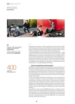 Inria — Rapport annuel 2011


MISSIONS
Recherche




À gauche : ANG, déambulateur
                                 réaliste des organes, quatre ingénieurs ont terminé en 2011
intelligent expérimental ;       le développement d’une suite logicielle de simulation médi-
équipe Coprin.                   cale en temps réel (Mix-Surg), qui sera utilisée dans le futur
                                 institut hospitalo-universitaire (IHU) de Strasbourg.
À droite : Robots tout-terrain
guidés wiﬁbot ; équipe Pops.
                                 Le développement peut aussi ignorer les frontières : « Des
                                 ingénieurs d’Inria et de l’institut Fraunhofer de Darmstadt
                                 (Allemagne) vont construire pendant trois ou quatre ans un
                                 environnement générique complètement interopérable pour
                                 piloter des systèmes de réalité virtuelle ou augmentée ap-
                                 plicables à tous les domaines, avec un focus sur le télé-
                                 enseignement de gestes chirurgicaux et la télémaintenance
                                 industrielle », précise Stéphane Ubeda.

                                    Créer des plateformes expérimentales

400
ingénieurs
de développement.
                                 Dédiées à l’expérimentation scientiﬁque, par exemple pour
                                 évaluer des algorithmes, les plateformes expérimentales,
                                 en général développées avec des partenaires territoriaux,
                                 sont gérées par les chercheurs et surtout par les ingénieurs
                                 de développement. Elles sont ouvertes aux scientiﬁques et
                                 aux entreprises dans des domaines de recherche et d’appli-
                                 cation très variés.
                                 « Ainsi, Num3sis à Sophia Antipolis est une architecture
                                 modulaire dédiée au calcul scientiﬁque et à la simulation
                                 numérique, explique Jean Roman. Elle permet d’intégrer
                                 rapidement des logiciels, de lancer des simulations com-
                                 plexes, de visualiser des résultats. Grâce au travail mené par
                                 le SED, elle est déclinable potentiellement à toutes les appli-
                                 cations, que ce soit l’imagerie médicale ou la dynamique des
                                 ﬂuides. »
                                 Jean Roman cite aussi PlaFRIM (Bordeaux), plateforme fé-
                                 dérative de calcul haute performance pour la recherche en
                                 informatique et mathématiques. Opérationnelle depuis
                                 mai 2010, elle permet de tester des algorithmes et des codes
                                 de calcul scientiﬁque avant de les déployer sur les grands
                                 centres nationaux de calcul.


                                             32
 