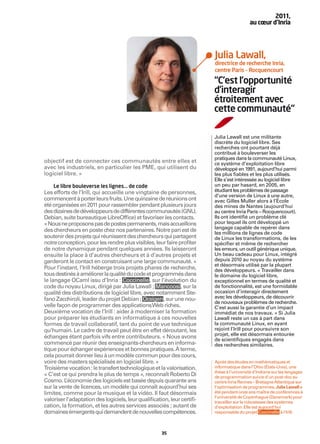 2011,
                                                                                          au cœur d’Inria




                                                                        Julia Lawall,
                                                                        directrice de recherche Inria,
                                                                        centre Paris – Rocquencourt

                                                                        “C’est l’opportunité
                                                                        d’interagir
                                                                        étroitement avec
                                                                        cette communauté“

                                                                        Julia Lawall est une militante
                                                                        discrète du logiciel libre. Ses
                                                                        recherches ont pourtant déjà
                                                                        contribué à bouleverser les
                                                                        pratiques dans la communauté Linux,
objectif est de connecter ces communautés entre elles et                ce système d’exploitation libre
avec les industriels, en particulier les PME, qui utilisent du          développé en 1991, aujourd’hui parmi
logiciel libre. »                                                       les plus ﬁables et les plus utilisés.
                                                                        Elle s’est intéressée au logiciel libre
    Le libre bouleverse les lignes… de code                             un peu par hasard, en 2005, en
Les efforts de l’Irill, qui accueille une vingtaine de personnes,       étudiant les problèmes de passage
                                                                        d’une version de Linux à une autre,
commencent à porter leurs fruits. Une quinzaine de réunions ont         avec Gilles Muller alors à l’École
été organisées en 2011 pour rassembler pendant plusieurs jours          des mines de Nantes (aujourd’hui
des dizaines de développeurs de différentes communautés (GNU,           au centre Inria Paris – Rocquencourt).
Debian, suite bureautique LibreOfﬁce) et favoriser les contacts.        Ils ont identiﬁé un problème clé
« Nous ne proposons pas de postes permanents, mais accueillons          pour lequel ils ont développé un
                                                                        langage capable de repérer dans
des chercheurs en poste chez nos partenaires. Notre pari est de         les millions de lignes de code
soutenir des projets qui réunissent des chercheurs qui partagent        de Linux les transformations, de les
notre conception, pour les rendre plus visibles, leur faire proﬁter     spéciﬁer et même de rechercher
de notre dynamique pendant quelques années. Ils laisseront              les erreurs, un outil générique unique.
ensuite la place à d’autres chercheurs et à d’autres projets et         Un beau cadeau pour Linux, intégré
garderont le contact en construisant une large communauté. »            depuis 2010 au noyau du système
                                                                        et désormais utilisé par la plupart
Pour l’instant, l’Irill héberge trois projets phares de recherche,      des développeurs. « Travailler dans
tous destinés à améliorer la qualité du code et programmés dans         le domaine du logiciel libre,
le langage OCaml issu d’Inria : Coccinelle , sur l’évolution du         exceptionnel en termes de qualité et
code du noyau Linux, dirigé par Julia Lawall ; Mancoosi , sur la        de fonctionnalité, est une formidable
qualité des distributions de logiciel libre, avec notamment Ste-        occasion d’interagir directement
fano Zacchiroli, leader du projet Debian ; Ocsigen , sur une nou-       avec les développeurs, de découvrir
                                                                        de nouveaux problèmes de recherche.
velle façon de programmer des applications Web riches.                  C’est aussi la garantie d’un impact
Deuxième vocation de l’Irill : aider à moderniser la formation          immédiat de nos travaux. » Si Julia
pour préparer les étudiants en informatique à ces nouvelles             Lawall reste un cas à part dans
formes de travail collaboratif, tant du point de vue technique          la communauté Linux, en ayant
qu’humain. Le cadre de travail peut être en effet déroutant, les        rejoint l’Irill pour poursuivre son
                                                                        projet, elle est désormais entourée
échanges étant parfois vifs entre contributeurs. « Nous avons           de scientiﬁques engagés dans
commencé par réunir des enseignants-chercheurs en informa-              des recherches similaires.
tique pour échanger expériences et bonnes pratiques. À terme,
cela pourrait donner lieu à un modèle commun pour des cours,
voire des masters spécialisés en logiciel libre. »                      Après des études en mathématiques et
Troisième vocation : le transfert technologique et la valorisation.     informatique dans l’Ohio (États-Unis), une
                                                                        thèse à l’université d’Indiana sur les langages
« C’est ce qui prendra le plus de temps », reconnaît Roberto Di         de programmation suivie d’un post-doc au
Cosmo. L  ’économie des logiciels est basée depuis quarante ans         centre Inria Rennes – Bretagne Atlantique sur
sur la vente de licences, un modèle qui connaît aujourd’hui ses         l’optimisation de programmes, Julia Lawall a
limites, comme pour la musique et la vidéo. Il faut désormais           été pendant onze ans maître de conférences à
                                                                        l’université de Copenhague (Danemark) pour
valoriser l’adaptation des logiciels, leur qualiﬁcation, leur certiﬁ-   travailler sur la robustesse des systèmes
cation, la formation, et les autres services associés ; autant de       d’exploitation. Elle est aujourd'hui
domaines émergents qui demandent de nouvelles compétences.              responsable du projet Coccinelle à l'Irill.



                                                     35
 