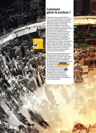 Inria


                      Comment
                      gérer la surdose ?
                      C’est bien connu, trop d’info tue
                      l’info. Et il ne sufﬁt pas d’avoir accès
                      à la connaissance pour en proﬁter
                      réellement. Avec le développement
                      des technologies numériques
                      et la démocratisation des outils
                      de communication, nous sommes
                      aujourd’hui submergés d’informations
                      de toutes sortes qu’il devient
                      de plus en plus difﬁcile d’analyser,
                      de hiérarchiser et de mémoriser.
                      Sans même parler des mails, des
                      tweets et des autres messages
                      qui se déversent quotidiennement
        Information   à travers les réseaux, la moindre
                      requête dans un moteur de recherche
                      renvoie vers des dizaines de pages
                      Web, constituant autant de sources
                      d’information qu’il faut patiemment
                      explorer. Comment s’y retrouver
                      quand on sait que notre cerveau
                      ne peut pas tout assimiler ?
                          De nombreuses équipes d’Inria
                      effectuent des recherches visant
                      à organiser et à clariﬁer cette masse
                      de données sans cesse croissante
                      de façon à la rendre utilisable et
                      compréhensible par tous. C’est le cas
                      de l’équipe-projet Orpailleur , qui
                      développe des outils intelligents
                      de gestion et d’extraction des
                      connaissances dans des bases
                      de données. Ou encore d’Aviz ,
                      qui travaille sur de nouvelles
                      méthodes pour visualiser et
                      synthétiser des informations
                      en naviguant dans de grandes
                      masses de données, en s’attachant
                      à les contextualiser.




                      2
 
