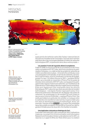 Inria — Rapport annuel 2011


MISSIONS
Partenariats




o                         o     o                     o                o                  o



Étude multirésolution des
ondes d’instabilité tropicale
dans l’océan Paciﬁque ;
collaboration CNRS (LPO),
Inria (équipe Moise)
et IRD (Legos, Locean).             aussi permis de renforcer notre rôle d’acteur national dans le
                                    domaine du transfert et de l’innovation. Inria est ainsi membre
                                    actif dans deux des huit projets labellisés d’institut de recherche
                                    technologique (IRT), et partenaire dans deux autres projets. »

                                        Les premiers fruits de la grande alliance européenne
                                    Créée ﬁn 2009, la communauté de la connaissance et de l’inno-
                                    vation européenne EIT ICT Labs, dont Inria coordonne la parti-


11
                                    cipation française, a vu cette année les projets de recherche se
                                    mettre concrètement en place. « Inria est le 3e contributeur avec
                                    une participation à 47 activités, en termes de recherche, de trans-
millions d’euros, c’est             fert ou de formation, et le 2e contributeur en termes de budget,
le ﬁnancement apporté               puisqu’il a reçu 1,9 million d’euros en 2011 », souligne Olivier
pour dix ans par l’État             Festor, qui a succédé en novembre àThierry Priol au poste de
chilien au projet de centre
de recherche et
                                    directeur de la recherche d’EIT ICT Labs. Les équipes Inria parti-
d’innovation Ciric.                 cipent à deux lignes d’actions de recherche, sur l’architecture de
                                    l’Internet et sur l’informatique dans les nuages (cloud computing).
                                    Elles sont également très impliquées dans les actions
                                    thématiques d’ICT Labs ainsi que dans ses activités de transfert
                                    technologique. « Les lignes d’action regroupent autour d’un


11
équipes Inria participent
à des équipes associées
                                    thème les partenaires intéressés aﬁn de dégager des pistes de
                                    recherche, de prototypage ou de transfert qui sont mises en
                                    œuvre sous le terme d’activités », explique Thierry Priol. Ces
                                    outils permettent en particulier de combler un manque entre
                                    la recherche et le transfert en donnant les moyens d’aller plus
avec le Chili.
                                    loin dans le développement d’une technologie. Ainsi, par
                                    exemple, l’équipe-projet Myriads a pu évaluer les prototypes
                                    issus des projets européens XtreemOS et Contrail sur des lo-
                                    giciels d’infrastructure de cloud aﬁn d’en faciliter le transfert.


100
personnes ont assisté
au premier workshop
                                    L
                                        Une implication croissante en Amérique du Sud…
                                     ’actualité internationale a été marquée par deux réalisations
                                    majeures. Le projet Ciric (Communication and Information
                                    Research and Innovation Center) a été sélectionné ﬁn 2011, en
d’Inria@Silicon Valley.             réponse à un appel d’offres de l’État chilien pour la création


                                                 38
 