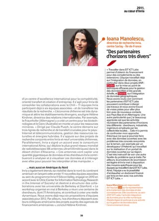 2011,
                                                                                        au cœur d’Inria




                                                                      Ioana Manolescu,
                                                                      directrice de recherche Inria,
                                                                      centre Saclay – Île-de-France

                                                                      “Des partenaires
                                                                      d’horizons très divers“

                                                                      « Travailler dans EIT ICT Labs
                                                                      permet d’obtenir du ﬁnancement
                                                                      pour des compléments ou des
                                                                      extensions. L  ’équipe travaillait déjà
                                                                      sur l’intégration de données, en
                                                                      particulier dans deux projets ANR :
                                                                      Codex , sur la mise au point de
                                                                      techniques efﬁcaces pour la gestion
                                                                      des données Web à très grande
                                                                      échelle, et Geonto , sur l’intégration
                                                                      de données géographiques.
d’un centre d’excellence international pour la compétitivité,         Nous avons voulu voir comment
orienté transfert et création d’entreprise. Il s’agit pour Inria de   les partenaires d’EIT ICT Labs
consolider les collaborations avec le Chili – 11 équipes Inria        pouvaient contribuer à élargir
                                                                      ces travaux et nous avons trouvé
participent déjà à six équipes associées – et de transférer les       de vraies pistes pour aller plus
résultats de la recherche. « L’économie chilienne est très dyna-      loin avec de nouveaux contacts
mique et attire les établissements étrangers, souligne Hélène         aux Pays-Bas et en Allemagne. Une
Kirchner, directrice des relations internationales. Par exemple,      autre particularité que j’ai beaucoup
le Fraunhofer (Allemagne) y a créé un centre pour les biotech-        appréciée est que les activités
nologies et le Csiro (Australie) en monte un pour les ressources      réunissent des partenaires d’horizons
                                                                      très différents : chercheurs, industriels,
minières. » Dirigé par Claude Puech, le centre démarre sur            ingénieurs employés par les
trois lignes de recherche et de transfert cruciales pour le pays :    collectivités locales… Cela m’a permis
Internet et télécommunications, gestion des ressources na-            de confronter mon approche
turelles et énergies hybrides. Il s’appuie sur des projets de         théorique (ce que je pourrais faire
recherche conjoints entre Inria et neuf universités chiliennes.       avec des données ouvertes) avec les
                                                                      problèmes très concrets rencontrés
Parallèlement, Inria a signé un accord avec le consortium             sur le terrain, par exemple par un
international Alma, qui déploie le plus grand réseau mondial          développeur d’Helsinki qui travaillait
de radiotélescopes (66 antennes ultramillimétriques) dans le          sur la réalisation d’un portail de
désert chilien d’Atacama. « Ces antennes vont capter une              données ouvertes sur sa région.
quantité gigantesque de données et les chercheurs Inria contri-       C’est très instructif de voir une autre
bueront à analyser et à visualiser ces données et à interagir         facette du problème que je traite. Par
                                                                      ailleurs, la procédure de soumission
avec elles pour pouvoir les interpréter et les manipuler. »           est légère et Inria met à disposition
                                                                      des moyens spéciﬁques pour les
    … mais aussi en Amérique du Nord                                  équipes qui travaillent dans EIT ICT Labs.
Inria a également étendu sa visibilité dans le nord du continent      Ainsi, l’équipe a eu la possibilité
américain en lançant cette année 11 nouvelles équipes associées       d’embaucher un doctorant ﬁnancé
                                                                      par Inria en lien avec nos activités
au sein du programme Inria@Silicon Valley, engagé en 2010 en          EIT ICT Labs. »
accord avec le Citris (Center for InformationTechnology Research
in the Interest of Society) et destiné à structurer des colla-
                                                                      Ioana Manolescu est responsable
borations avec les universités de Berkeley et Stanford. « Le          de l’équipe Leo sur la représentation
workshop organisé en mai à Berkeley a réuni une centaine de           et le traitement des données et des
chercheurs, dont 77 Américains, et contribué à créer une réelle       connaissances. Elle coordonne, au sein
dynamique. Nous avons déjà reçu six propositions d’équipes            d’EIT ICT Labs, l’activité intégration
                                                                      de données pour la ville numérique
associées pour 2012. Par ailleurs, nos chercheurs déposent avec       (Databridges) et participe à une activité
leurs collègues américains des projets auprès des agences de          sur la gestion de données dans
ﬁnancement américaines », conclut Hélène Kirchner.                    l’environnement cloud.



                                                   39
 