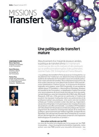 Inria — Rapport annuel 2011




MISSIONS
Transfert

                              Une politique de transfert
                              mature

CONTRIBUTEURS                 Aboutissement d’un travail de plusieurs années,
Bruno Sportisse,
directeur du transfert        la politique de transfert d’Inria est maintenant
et de l’innovation            soutenue par des outils matures et des pratiques
David Monteau,                qui se professionnalisent grâce à des partenaires
directeur adjoint
du transfert et
                              comme Oséo, CDC Entreprises et France Brevets.
de l’innovation
                              « La politique de transfert d’Inria se joue sur le long terme. Le
Patrice Prez,                 doublement de l’institut en une décennie et les évolutions du
chargé des partenariats       système de recherche et d’innovation nous ont conduits à struc-
et des projets d’innovation
au centre de Sophia
                              turer notre activité de transfert. Nous disposons aujourd’hui de
Antipolis – Méditerranée      trois outils matures qui vont désormais soutenir notre activité :
                              notre labellisation institut Carnot, le programme Ambition
                              logicielle, et la création, avec CDC Entreprises, d’une société de
                              capital-risque, IT  -Translation », résume Bruno Sportisse, directeur
                              du transfert et de l’innovation. La labellisation institut Carnot est
                              une reconnaissance de la primauté donnée par Inria aux parte-
                              nariats bilatéraux avec les industriels (ALU Bell Labs, Microsoft
                              Research, EDF etc.). Elle permet en particulier à l’institut de
                                                ,
                              soutenir les équipes impliquées dans ces partenariats et de
                              professionnaliser ses pratiques. Une autre voie de transfert
                              utilisée par l’institut consiste à créer des start-up. Cependant,
                              ces jeunes entreprises n’ont pas toujours les moyens ﬁnanciers
                              de construire une offre commerciale. « La création d’IT  -Translation
                              est l’aboutissement de plusieurs années de pratique de l’accom-
                              pagnement de créations d’entreprises issues de la recherche
                              publique, dans le domaine de l’édition logicielle, souligne Bruno
                              Sportisse. Cet outil permet d’investir dans l’entreprise au moment
                              de son démarrage aﬁn qu’elle puisse conserver une trajectoire
                              technologique et construire un produit. »

                                  Une action renforcée vers les PME
                              La voie de transfert privilégiée par Inria passe par les PME
                              innovantes. « Avec le programme Ambition logicielle, notre
                              action vers les PME prend une nouvelle dimension : les


                                           40
 
