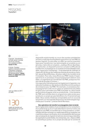 Inria — Rapport annuel 2011


MISSIONS
Transfert




                               dispositifs expérimentés au cours des années précédentes
À gauche : Visualisation
du traﬁc aérien mondial        arrivent à maturité et se focalisent aujourd’hui sur les PME du
sur le mur d’écran             secteur logiciel. Ce sont elles, en effet, qui sont en première
de la plateforme Wild ;        ligne pour transformer nos technologies en produits ou en
équipe In Situ.                services, c’est-à-dire en emplois », explique Bruno Sportisse.
À droite : Toucheo,            En particulier, ce dispositif prend en compte la difﬁculté de
système interactif combinant   transformer un prototype en un produit commercialisable (coût,
l’interaction multitouch       délai, risque pour l’entreprise). « Il est essentiel de maîtriser ce
directe à la visualisation     risque aﬁn de donner les meilleures chances de succès au trans-
3D stéréoscopique ; équipe
Potioc en collaboration avec   fert, ajoute David Monteau, directeur adjoint du transfert et de
Immersion SAS.                 l’innovation. Pour cela, nous offrons aux PME l’accès à l’exper-
                               tise Inria et un processus d’accompagnement élaboré avec
                               Oséo, un organisme qui connaît bien les PME, puisque sa mis-
                               sion est de les aider à innover. »
                               Une approche thématique permet également d’apporter une


7
start-up créées en 2011
                               aide plus focalisée sur des secteurs identiﬁés comme porteurs
                               de croissance pour les PME. Par exemple, un processus d’ac-
                               compagnement a été mis en place en partenariat avec Oséo
                               et Genci pour permettre aux PME d’accéder au calcul haute
(cf. p69).                     performance et gagner ainsi en productivité. « Une trentaine
                               de PME sont entrées dans le programme cette année pour
                               construire un projet qui peut bénéﬁcier d’un ﬁnancement par
                               Oséo. Deux autres initiatives comparables sont en cours de
                               lancement, sur les logiciels libres et sur les technologies logi-


130
projets de transfert ont
                               cielles pour la santé », précise David Monteau.

                                   Des opérations de transfert accompagnées dans la durée
                               Qu’il s’agisse de la création d’une entreprise ou d’un consortium,
été examinés par le Csatt      d’un partenariat ou d’un I-Lab (laboratoire commun entre une
depuis trois ans.              équipe et une PME), le transfert est un long processus. La tech-
                               nologie doit être amenée à un stade approprié qui suppose une
                               maturité juridique (vériﬁcation de la compatibilité des licences
                               des composants du logiciel) et technico-économique (identiﬁer
                               les applications potentielles, les entreprises, etc.). Depuis 2009,
                               le scientifique porteur d’un projet est aidé par le comité de


                                            42
 