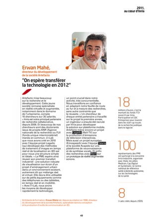 2011,
                                                                                          au cœur d’Inria




Erwan Mahé,
directeur du développement
de la société Artefacto

“On espère transférer
la technologie en 2012“

Artefacto mise beaucoup                      un point crucial dans notre
sur la recherche et le
développement. Cette jeune
société rennaise spécialisée
en réalité virtuelle et augmentée,
notamment dans le domaine
                                             activité, très concurrentielle.
                                             Nous travaillons en conﬁance
                                             en adaptant notre feuille de route
                                             au fur et à mesure des recherches,
                                             sans autre contrainte que
                                                                                    18
                                                                                    millions d’euros, c’est le
                                                                                    montant du fonds IT2I
de l’urbanisme, compte                       la réussite. » Un chercheur de         souscrit par Inria-
10 chercheurs sur 35 salariés.               chaque entité partenaire a travaillé   Participation et CDC
« Inria est notre principal partenaire       sur le projet la première année,       Entreprises pour investir
de recherche collaborative,                  un ingénieur a ensuite été recruté     dans les start-up issues
depuis 2006. Et beaucoup de nos              par Inria pour développer              de la recherche publique
chercheurs sont des doctorants               la solution sur plateforme mobile.     dans le logiciel.
issus de projets ANR (Agence                 Artefacto mène encore un projet
nationale de la recherche) ou FUI            avec Lagadic (ReV-TV) sur
(fonds unique interministériel)              la production d’émissions
menés en commun. L       ’I-Lab              de télévision interactives.
que nous avons créé en 2010                  Mais aussi un projet européen
avec l’équipe-projet Lagadic
(qui développe des méthodes
de traitement d’images en temps
réel et de localisation en 3D) est
pour nous une structure simple
                                             (Emospeech) avec l’équipe Talaris
                                             et la société Acapela sur une
                                             plateforme de reconnaissance
                                             et de synthèse vocale. Et enﬁn
                                             des recherches avec Wam sur
                                                                                    100
                                                                                    représentants des PME
et idéale. » La PME espère ainsi             un prototype de réalité augmentée      ont participé à la rencontre
réussir son premier transfert                sonore.                                Inria-Industrie, organisée
industriel : une solution robuste                                                   avec Oséo, les pôles
de visualisation sur écran d’un                                                     Medicen, Cap Digital
                                                                                    et Systematic, le Centre
projet d’aménagement urbain
                                                                                    national de référence
dans un environnement existant,                                                     santé à domicile-autonomie,
autrement dit qui mélange réel                                                      sur les technologies
et virtuel. Elle devra être utilisable                                              de la santé.
sur de petits équipements comme
des téléphones ou des tablettes,
en temps réel et en mobilité.
« Avec l’I-Lab, nous avons
les moyens de développer
rapidement la technologie,


Architecte de formation, Erwan Mahé est, depuis sa création en 1998, directeur
du développement de la société Artefacto, spécialisée dans la conception
                                                                                    8
                                                                                    I-Labs créés depuis 2009.
et la production d’outils de communication en 3D.



                                                            43
 