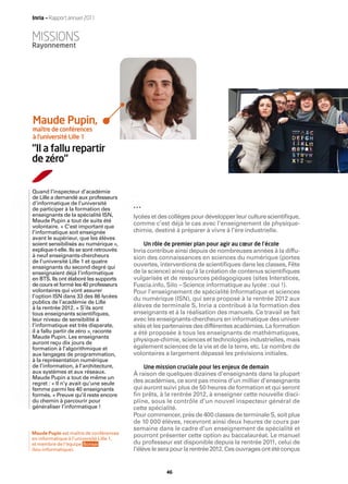 Inria — Rapport annuel 2011


MISSIONS
Rayonnement




Maude Pupin,
maître de conférences
à l’université Lille 1

“Il a fallu repartir
de zéro“


Quand l’inspecteur d’académie
de Lille a demandé aux professeurs
d’informatique de l’université
de participer à la formation des
enseignants de la spécialité ISN,         lycées et des collèges pour développer leur culture scientiﬁque,
Maude Pupin a tout de suite été
volontaire. « C’est important que
                                          comme c’est déjà le cas avec l’enseignement de physique-
l’informatique soit enseignée             chimie, destiné à préparer à vivre à l’ère industrielle.
avant le supérieur, que les élèves
soient sensibilisés au numérique »,          Un rôle de premier plan pour agir au cœur de l’école
explique-t-elle. Ils se sont retrouvés    Inria contribue ainsi depuis de nombreuses années à la diffu-
à neuf enseignants-chercheurs             sion des connaissances en sciences du numérique (portes
de l’université Lille 1 et quatre
enseignants du second degré qui           ouvertes, interventions de scientiﬁques dans les classes, Fête
enseignaient déjà l’informatique          de la science) ainsi qu’à la création de contenus scientiﬁques
en BTS. Ils ont élaboré les supports      vulgarisés et de ressources pédagogiques (sites Interstices,
de cours et formé les 40 professeurs      Fuscia.info, Silo – Science informatique au lycée : oui !).
volontaires qui vont assurer              Pour l’enseignement de spécialité Informatique et sciences
l’option ISN dans 33 des 86 lycées        du numérique (ISN), qui sera proposé à la rentrée 2012 aux
publics de l’académie de Lille
à la rentrée 2012. « S’ils sont           élèves de terminale S, Inria a contribué à la formation des
tous enseignants scientiﬁques,            enseignants et à la réalisation des manuels. Ce travail se fait
leur niveau de sensibilité à              avec les enseignants-chercheurs en informatique des univer-
l’informatique est très disparate,        sités et les partenaires des différentes académies. La formation
il a fallu partir de zéro », raconte      a été proposée à tous les enseignants de mathématiques,
Maude Pupin. Les enseignants
auront reçu dix jours de
                                          physique-chimie, sciences et technologies industrielles, mais
formation à l’algorithmique et            également sciences de la vie et de la terre, etc. Le nombre de
aux langages de programmation,            volontaires a largement dépassé les prévisions initiales.
à la représentation numérique
de l’information, à l’architecture,          Une mission cruciale pour les enjeux de demain
aux systèmes et aux réseaux.              À raison de quelques dizaines d’enseignants dans la plupart
Maude Pupin a tout de même un
regret : « Il n’y avait qu’une seule      des académies, ce sont pas moins d’un millier d’enseignants
femme parmi les 40 enseignants            qui auront suivi plus de 50 heures de formation et qui seront
formés. » Preuve qu’il reste encore       ﬁn prêts, à la rentrée 2012, à enseigner cette nouvelle disci-
du chemin à parcourir pour                pline, sous le contrôle d’un nouvel inspecteur général de
généraliser l’informatique !              cette spécialité.
                                          Pour commencer, près de 400 classes de terminale S, soit plus
                                          de 10 000 élèves, recevront ainsi deux heures de cours par
                                          semaine dans le cadre d’un enseignement de spécialité et
Maude Pupin est maître de conférences
en informatique à l’université Lille 1,
                                          pourront présenter cette option au baccalauréat. Le manuel
et membre de l’équipe Bonsai              du professeur est disponible depuis la rentrée 2011, celui de
(bio-informatique).                       l’élève le sera pour la rentrée 2012. Ces ouvrages ont été conçus


                                                      46
 