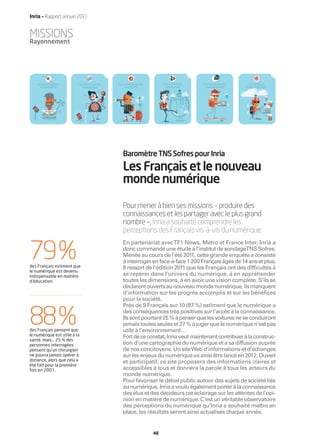 Inria — Rapport annuel 2011


MISSIONS
Rayonnement




   LES BIENHEUREUX        LES RÉVOLTÉS DU   LES RANDONNEURS        LES APPRENTIS   LES BAROUDEURS    LES GRANDS
     SÉDENTAIRES            NUMÉRIQUE           VIGILANTS           VOYAGEURS       PRAGMATIQUES    EXPLORATEURS




                                              Baromètre TNS Sofres pour Inria
                                              Les Français et le nouveau
                                              monde numérique
                                              Pour mener à bien ses missions – produire des
                                              connaissances et les partager avec le plus grand
                                              nombre –, Inria a souhaité comprendre les
                                              perceptions des Français vis-à-vis du numérique.


79%
                                              En partenariat avec TF1 News, Metro et France Inter, Inria a
                                              donc commandé une étude à l’institut de sondageTNS Sofres.
                                              Menée au cours de l’été 2011, cette grande enquête a consisté
                                              à interroger en face-à-face 1 200 Français âgés de 14 ans et plus.
des Français estiment que                     Il ressort de l’édition 2011 que les Français ont des difficultés à
le numérique est devenu
indispensable en matière                      se repérer dans l’univers du numérique, à en appréhender
d’éducation.                                  toutes les dimensions, à en avoir une vision complète. S’ils se
                                              déclarent ouverts au nouveau monde numérique, ils manquent
                                              d’information sur les progrès accomplis et sur les bénéfices
                                              pour la société.



88%
                                              Près de 9 Français sur 10 (87 %) estiment que le numérique a
                                              des conséquences très positives sur l’accès à la connaissance.
                                              Ils sont pourtant 25 % à penser que les voitures ne se conduiront
                                              jamais toutes seules et 27 % à juger que le numérique n’est pas
des Français pensent que                      utile à l’environnement…
le numérique est utile à la                   Fort de ce constat, Inria veut maintenant contribuer à la construc-
santé, mais… 25 % des
personnes interrogées                         tion d’une cartographie du numérique et à sa diffusion auprès
pensent qu’un chirurgien                      de nos concitoyens. Un site Web d’informations et d’échanges
ne pourra jamais opérer à                     sur les enjeux du numérique va ainsi être lancé en 2012. Ouvert
distance, alors que cela a                    et participatif, ce site proposera des informations claires et
été fait pour la première
fois en 2001.                                 accessibles à tous et donnera la parole à tous les acteurs du
                                              monde numérique.
                                              Pour favoriser le débat public autour des sujets de société liés
                                              au numérique, Inria a voulu également porter à la connaissance
                                              des élus et des décideurs cet éclairage sur les attentes de l’opi-
                                              nion en matière de numérique. C’est un véritable observatoire
                                              des perceptions du numérique qu’Inria a souhaité mettre en
                                              place, les résultats seront ainsi actualisés chaque année.


                                                              48
 