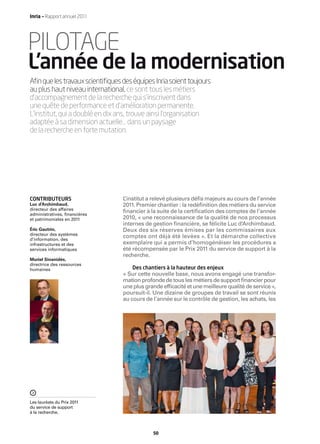 Inria — Rapport annuel 2011




PILOTAGE
L’année de la modernisation
Aﬁn que les travaux scientiﬁques des équipes Inria soient toujours
au plus haut niveau international, ce sont tous les métiers
d’accompagnement de la recherche qui s’inscrivent dans
une quête de performance et d’amélioration permanente.
L’institut, qui a doublé en dix ans, trouve ainsi l’organisation
adaptée à sa dimension actuelle… dans un paysage
de la recherche en forte mutation.




CONTRIBUTEURS                    L’institut a relevé plusieurs déﬁs majeurs au cours de l’année
Luc d’Archimbaud,                2011. Premier chantier : la redéﬁnition des métiers du service
directeur des affaires
administratives, ﬁnancières
                                 ﬁnancier à la suite de la certiﬁcation des comptes de l’année
et patrimoniales en 2011         2010, « une reconnaissance de la qualité de nos processus
                                 internes de gestion ﬁnancière, se félicite Luc d’Archimbaud.
Éric Gautrin,                    Deux des six réserves émises par les commissaires aux
directeur des systèmes
d’information, des
                                 comptes ont déjà été levées ». Et la démarche collective
infrastructures et des           exemplaire qui a permis d’homogénéiser les procédures a
services informatiques           été récompensée par le Prix 2011 du service de support à la
                                 recherche.
Muriel Sinanidès,
directrice des ressources
humaines                             Des chantiers à la hauteur des enjeux
                                 « Sur cette nouvelle base, nous avons engagé une transfor-
                                 mation profonde de tous les métiers de support ﬁnancier pour
                                 une plus grande efﬁcacité et une meilleure qualité de service »,
                                 poursuit-il. Une dizaine de groupes de travail se sont réunis
                                 au cours de l’année sur le contrôle de gestion, les achats, les




Les lauréats du Prix 2011
du service de support
à la recherche.



                                             50
 