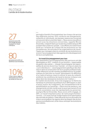 Inria — Rapport annuel 2011


PILOTAGE
L’année de la modernisation




                              permettra bientôt d’homogénéiser les niveaux de service

27
personnes de la DSI
ont changé de poste,
                              des différents centres. Pour conduire ces changements,
                              collectifs et individuels, les équipes ressources humaines
                              ont souvent été en première ligne. « Nous avons travaillé en
                              amont avec les directions concernées, rappelle Muriel
la plupart en travail         Sinanidès. L ’objectif était que toutes les problématiques RH
à distance.                   puissent être prises en compte. » Les efforts ont notamment
                              porté sur l’analyse de l’impact de ces évolutions sur les
                              compétences, les activités et les organisations de travail,
                              l’appui aux managers dans la conduite de ces évolutions ou
                              encore l’accompagnement des agents et le développement

80
personnes de la DSI ont
bénéﬁcié d’une formation.
                              de leurs compétences.

                                 Un travail d’accompagnement pour tous
                              Des dispositifs d’accompagnement des parcours ont été
                              développés en 2011 : création d’une fonction « responsable
                              de gestion des cadres » – chargé d’accompagner les respon-
                              sables de service durant leur mandat – et mise en place du
                              « suivi chercheurs » – accompagnement spéciﬁque des cher-
                              cheurs dans la construction de leurs projets professionnels.

10 %
L’État a ﬁxé un objectif
d’économies de 10 % sur
                              « Des réﬂexions ont été menées parallèlement sur la problé-
                              matique du bien-être au travail, aboutissant à la déﬁnition
                              d’un cadre d’actions visant à cultiver le sens du collectif,
                              améliorer les conditions de travail et donner à chacun une
les achats en trois ans.      place dans les nécessaires évolutions de l’institut. »
                              En matière de diversité, Inria s’est engagé sur le thème du
                              handicap en précisant sa politique et en déﬁnissant un plan
                              d’action autour de l’intégration, de l’accessibilité et de la
                              sensibilisation au handicap. « Dans tous les secteurs, ces
                              changements ont été menés avec le souci permanent d’une
                              bonne concertation avec les représentants du personnel,
                              souligne Muriel Sinanidès. Nous avons enﬁn engagé, en
                              2011, un travail important autour de notre propre fonction-
                              nement. » Un enjeu fort de modernisation et d’optimisation
                              des activités de gestion. Cette efﬁcacité accrue permettra de
                              mieux accompagner les agents dans les étapes clés de leur
                              parcours professionnel, et de mieux anticiper les évolutions
                              des métiers.




                                          52
 