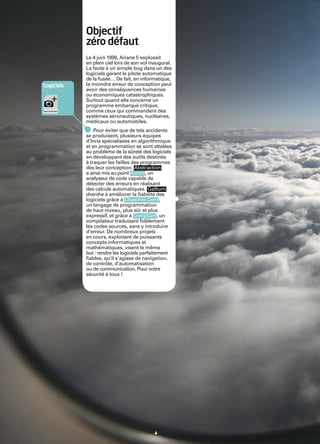 Inria


                    Objectif
                    zéro défaut
                    Le 4 juin 1996, Ariane 5 explosait
                    en plein ciel lors de son vol inaugural.
                    La faute à un simple bug dans un des
                    logiciels gérant le pilote automatique
                    de la fusée… De fait, en informatique,
        Logiciels   la moindre erreur de conception peut
                    avoir des conséquences humaines
                    ou économiques catastrophiques.
                    Surtout quand elle concerne un
                    programme embarqué critique,
                    comme ceux qui commandent des
                    systèmes aéronautiques, nucléaires,
                    médicaux ou automobiles.
                        Pour éviter que de tels accidents
                    se produisent, plusieurs équipes
                    d’Inria spécialisées en algorithmique
                    et en programmation se sont attelées
                    au problème de la sûreté des logiciels
                    en développant des outils destinés
                    à traquer les failles des programmes
                    dès leur conception. Abstraction
                    a ainsi mis au point Astrée, un
                    analyseur de code capable de
                    détecter des erreurs en réalisant
                    des calculs automatiques. Gallium
                    cherche à améliorer la ﬁabilité des
                    logiciels grâce à Objective Caml,
                    un langage de programmation
                    de haut niveau, plus sûr et plus
                    expressif, et grâce à CompCert, un
                    compilateur traduisant ﬁdèlement
                    les codes sources, sans y introduire
                    d’erreur. De nombreux projets
                    en cours, exploitant de puissants
                    concepts informatiques et
                    mathématiques, visent le même
                    but : rendre les logiciels parfaitement
                    ﬁables, qu’il s’agisse de navigation,
                    de contrôle, d’automatisation
                    ou de communication. Pour notre
                    sécurité à tous !




                                                   4
 