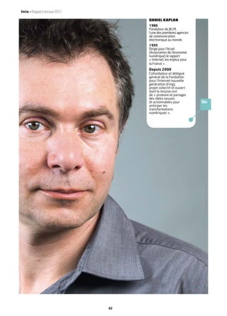 Inria — Rapport annuel 2011

                                   DANIEL KAPLAN
                                   1986
                                   Fondateur de JKLM,
                                   l’une des premières agences
                                   de communication
                                   électronique au monde.
                                   1995
                                   Dirige pour l’Acsel
                                   (Association de l’économie
                                   numérique) le rapport
                                   « Internet, les enjeux pour
                                   la France ».
                                   Depuis 2000
                                   Cofondateur et délégué
                                   général de la Fondation
                                   pour l’Internet nouvelle
                                   génération (Fing),
                                   projet collectif et ouvert
                                   dont la mission est
                                   de « produire et partager
                                   des idées neuves
                                   et actionnables pour          Bio
                                   anticiper les
                                   transformations
                                   numériques ».




                              62
 