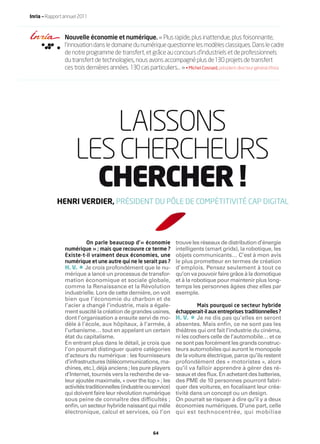 Inria — Rapport annuel 2011



                Nouvelle économie et numérique. « Plus rapide, plus inattendue, plus foisonnante,
                l’innovation dans le domaine du numérique questionne les modèles classiques. Dans le cadre
                de notre programme de transfert, et grâce au concours d’industriels et de professionnels
                du transfert de technologies, nous avons accompagné plus de 130 projets de transfert
                ces trois dernières années. 130 cas particuliers… » • Michel Cosnard, président-directeur général d’Inria




                         LAISSONS
                     LES CHERCHEURS
                       CHERCHER !
            HENRI VERDIER, PRÉSIDENT DU PÔLE DE COMPÉTITIVITÉ CAP DIGITAL




                         On parle beaucoup d’« économie              trouve les réseaux de distribution d’énergie
                numérique » ; mais que recouvre ce terme ?           intelligents (smart grids), la robotique, les
                Existe-t-il vraiment deux économies, une             objets communicants… C’est à mon avis
                numérique et une autre qui ne le serait pas ?        le plus prometteur en termes de création
                       •
                H. V. Je crois profondément que le nu-               d’emplois. Pensez seulement à tout ce
                mérique a lancé un processus de transfor-            qu’on va pouvoir faire grâce à la domotique
                mation économique et sociale globale,                et à la robotique pour maintenir plus long-
                comme la Renaissance et la Révolution                temps les personnes âgées chez elles par
                industrielle. Lors de cette dernière, on voit        exemple.
                bien que l’économie du charbon et de
                l’acier a changé l’industrie, mais a égale-                  Mais pourquoi ce secteur hybride
                ment suscité la création de grandes usines,          échapperait-il aux entreprises traditionnelles ?
                dont l’organisation a ensuite servi de mo-                  •
                                                                     H. V. Je ne dis pas qu’elles en seront
                dèle à l’école, aux hôpitaux, à l’armée, à           absentes. Mais enﬁn, ce ne sont pas les
                l’urbanisme… tout en appelant un certain             théâtres qui ont fait l’industrie du cinéma,
                état du capitalisme.                                 ni les cochers celle de l’automobile… et ce
                En entrant plus dans le détail, je crois que         ne sont pas forcément les grands construc-
                l’on pourrait distinguer quatre catégories           teurs automobiles qui auront le monopole
                d’acteurs du numérique : les fournisseurs            de la voiture électrique, parce qu’ils restent
                d’infrastructures (télécommunications, ma-           profondément des « motoristes », alors
                chines, etc.), déjà anciens ; les pure players       qu’il va falloir apprendre à gérer des ré-
                d’Internet, tournés vers la recherche de va-         seaux et des ﬂux. En achetant des batteries,
                leur ajoutée maximale, « over the top » ; les        des PME de 10 personnes pourront fabri-
                activités traditionnelles (industrie ou service)     quer des voitures, en focalisant leur créa-
                qui doivent faire leur révolution numérique          tivité dans un concept ou un design.
                sous peine de connaître des difficultés ;            On pourrait se risquer à dire qu’il y a deux
                enﬁn, un secteur hybride naissant qui mêle           économies numériques. D’une part, celle
                électronique, calcul et services, où l’on            qui est technocentrée, qui mobilise


                                                          64
 