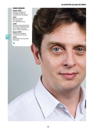 La recherche au cœur du débat
      HENRI VERDIER
      Depuis 2006
      Membre fondateur et
      président du pôle de
      compétitivité Cap Digital.
      2007
      Directeur chargé
      de l’innovation
      de Lagardère Active.
      2009
      Directeur de la prospective
      de l’Institut Télécom chargé
      de la création du think
      tank « Futur numérique ».
      Depuis 2009
      Membre du comité de
      prospective de l’Arcep.
Bio
      2010
      Cofondateur de la société
      MFG-Labs.




                                     65
 