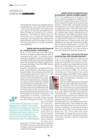 Inria — Rapport annuel 2011


LAISSONS LES
CHERCHEURS CHERCHER !                                                    Quelles sont les conséquences pour
                                                                les entreprises ? Quelles stratégies adopter ?
                                                                      •
                                                                H. V. La conséquence principale, c’est
                                                                qu’il y a plus de puissance créative à l’ex-
                                                                térieur des organisations qu’à l’intérieur.
                                                                Pour employer le jargon économique, cela
                d’importantes ressources intellectuelles et     devient « l’externalité » principale, et le plus
                capitalistiques, et qui peut être planifiée     important pour une organisation est alors
                – dont nous avons besoin, ne serait-ce que      sa capacité à attirer vers elle cette créati-
                pour assurer la sécurité des systèmes cri-      vité. Notamment en créant des plateformes
                tiques. Et celle qui se fonde sur la « commo-   qui captent cette création.Windows est un
                ditisation » de certaines ressources, sur       bon exemple : des milliers de gens ont dé-
                l’innovation et un travail sur l’expérience     veloppé des logiciels pourWindows, ce qui
                utilisateur, dans laquelle des adolescents      lui a donné de la valeur et l’a fait survivre
                débrouillards peuvent changer la donne.         depuis trente ans ! Amazon aussi, avec une
                On entre alors dans un monde complète-          plateforme sur laquelle viennent se greffer
                ment différent.                                 des centaines d’applications ; ce qui n’est
                                                                pas la même chose que la simple mise en
                        Quelles sont les caractéristiques de    ligne d’un catalogue. Ici, nous sommes
                ce « nouveau monde » économique ?               vraiment dans une nouvelle économie.
             H. V.      •
                        Il est basé sur trois éléments.
             D’abord, la baisse vertigineuse du coût de                 Selon vous, quel est le rôle de la
             la puissance de calcul : le moindre micro-         recherche dans cette nouvelle économie ?
             ordinateur possède un studio d’enregistre-               •
                                                                H. V. En Europe domine l’idée que la
             ment plus performant que celui des Beatles,        science pure engendre la science appli-
              le dernier smartphone est plus puissant que       quée, qui engendre l’innovation, qui en-
             le supercalculateur Cray II de 1985, et tous       gendre le produit, qui engendre le marché.
             sont interconnectés.                               Donc, qu’il faut obliger les chercheurs à
             Ensuite, l’accélération constante des pro-         penser aux applications et les entrepre-
              grès : la génération précédente pouvait           neurs à faire de la R&D. Je crois au
             penser utiliser durant toute une carrière les      contraire que l’innovation n’est pas la
             technologies apprises à l’école ; ce n’est         poursuite logique de la R&D. C’est un geste
             évidemment plus le cas. Enﬁn, quoi                        créatif qui rencontre le marché et
             qu’on en dise, l’élévation du niveau                      crée une expérience utilisateur, une
             d’éducation générale qui, associée                        valeur d’usage.
             aux deux autres tendances, confère                        Cela ne signiﬁe pas que la recherche
             une puissance considérable aux in-                        ne joue aucun rôle dans l’innovation ;
             dividus extérieurs aux organisations.                     au contraire, rien ne se ferait sans
             La conjonction de ces éléments crée                       elle.Toutes les innovations dans le
             un basculement dès lors que des                           domaine numérique qui ont changé
             jeunes passionnés peuvent jouer avec une           le monde – Microsoft,Yahoo, Google, Fa-
             technologie. En termes d’innovation, cela          cebook,Twitter… – ont été créées par des
             engendre un modèle « darwinien » :                 gens de moins de 20 ans qui n’étaient pas
             100 essais pour un succès, mais un succès          de bons chercheurs, mais vivaient sur un
             qui peut changer le monde. On ne peut              campus saturé de technologies.
                                         plus anticiper         C’est pourquoi je crois beaucoup à la re-
L’innovation n’est pas la suite les ruptures :                  cherche théorique. Il faut laisser les cher-
logique de la R&D : alors que            trois étudiants        cheurs chercher dans le maximum de di-
certaines entreprises meurent brésiliens dans                   rections possibles, car personne ne peut
assises sur leurs brevets, d’autres un u t - ê t r esont
                                         pe
                                             garage
                                                       en
                                                                préjuger de ce dont il aura besoin dans
                                                                deux ans. Et il faut créer des lieux
commencent par s’assurer un train d’inventer                    d’échanges, à l’image des campus améri-
marché, puis achètent aux                quelque chose          cains, pour que les innovateurs puissent
autres les brevets dont elles            qui va dévaster        « faire leur marché » dans le travail des
ont besoin pour se développer. votre marché,                    chercheurs.
                                         et vous ne le
             savez pas ! D’autant que ces innovations
             procèdent plus par combinaison de tech-
             nologies que par développement de nou-
             velles technologies.


                                                     66
 