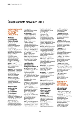 Inria — Rapport annuel 2011




Équipes-projets actives en 2011

                                non réguliers.                   ingénierie du calcul            parallèle coopérative.
MATHÉMATIQUES                   Grenoble – Rhône-Alpes.          multi-échelle de l’atome        Lille – Nord Europe.
APPLIQUÉES,                     Bernard Brogliato.               au continuum.                   El-Ghazali Talbi.
CALCUL ET                         Commands (3, 9, 13)            Paris – Rocquencourt.             Geostat Géométrie
                                                                 Claude Le Bris.
SIMULATION                      Contrôle, optimisation,                                          et statistiques dans les
                                modèles, méthodes et               Nachos (3, 38)                données d’acquisition.
                                applications pour les            Modélisation numérique          Bordeaux – Sud-Ouest.
Modèles                         systèmes dynamiques              et calcul intensif pour des     Hussein Yahia.
et méthodes                     non linéaires.                   problèmes d’évolution en          Mistis (3, 18, 35)
stochastiques                   Saclay – Île-de-France.          domaines complexes et           Modélisation et inférence
Alea (3, 23) Algorithmes        Frédéric Bonnans.                milieux hétérogènes. Sophia     de phénomènes aléatoires
d’apprentissage                   Corida (3, 25) Contrôle        Antipolis – Méditerranée.       complexes et structures.
évolutionnaires avancés.        robuste inﬁni dimensionnel       Stéphane Lanteri.               Grenoble – Rhône-Alpes.
Bordeaux – Sud-Ouest.           et applications. Nancy –           Opale (3, 38) Optimisation    Florence Forbes.
Pierre Del Moral.               Grand Est. Marius Tucsnak.       et contrôle, algorithmiques       Realopt (3, 8, 23)
Aspi (3, 34, 43) Applications    Maxplus (3, 13) Algèbres        numériques et intégration       Reformulations et
statistiques des systèmes       max-plus et mathématiques        de systèmes complexes           algorithmes pour
de particules en interaction.   de la décision.                  multidisciplinaires régis par   l’optimisation combinatoire.
Rennes – Bretagne               Saclay – Île-de-France.          des EDP Grenoble – Rhône-
                                                                         .                       Bordeaux – Sud-Ouest.
Atlantique.                     Stéphane Gaubert.                Alpes et Sophia Antipolis –     François Vanderbeck.
François Le Gland.                                               Méditerranée.
                                  Necs (3, 18, 35) Systèmes      Jean-Antoine Désidéri.           Select (3, 40) Sélection
CQFD (3, 23) Contrôle           commandés en réseau.                                             de modèles en
de qualité et ﬁabilité          Grenoble – Rhône-Alpes.           Poems (3, 9) Propagation       apprentissage statistique.
dynamique. Bordeaux –           Carlos Canudas de Wit.           des ondes : étude               Saclay – Île-de-France.
Sud-Ouest. François Dufour.                                      mathématique et simulation.     Pascal Massart.
                                                                 Paris – Rocquencourt.
Mathﬁ (3, 7 39)
           ,                    Modélisation,                    Patrick Joly.                    Sequel (3, 5, 20, 33)
Mathématiques ﬁnancières.       simulation et                      Simpaf (3, 33) Simulation
                                                                                                 Sequential learning. Lille –
Paris – Rocquencourt.                                                                            Nord Europe. Philippe Preux.
Agnès Sulem.
                                analyse numérique                et modèles pour les
                                                                 particules et les ﬂuides.         Sierra (3, 12) Apprentissage
                                  Calvi (3, 25, 28) Calcul
Regularity* (4) Modélisation                                     Lille – Nord Europe.            statistique et parcimonie.
                                scientiﬁque et visualisation.
probabiliste de la régularité                                    Antoine Gloria.                 Paris – Rocquencourt.
                                Nancy – Grand Est.
et application à la gestion                                                                      Francis Bach.
                                Éric Sonnendrücker.                Smash (3, 27) Simulation,
des incertitudes.                                                                                 Tao (3, 40) Thème
                                 Concha (3, 26) Complex          modélisation, analyse
Saclay – Île-de-France.                                                                          apprentissage
                                ﬂow simulation codes based       de systèmes hétérogènes.
Jacques Lévy-Véhel.                                                                              et optimisation.
                                on high-order and adaptive       Sophia Antipolis –
Tosca (3, 25) Simuler                                            Méditerranée.                   Saclay – Île-de-France.
                                methods.
et calibrer des modèles                                          Richard Saurel.                 Marc Schoenauer.
                                Bordeaux – Sud-Ouest.
stochastiques. Nancy –          Roland Becker.                     Tropics Transformations
Grand Est et Sophia
Antipolis – Méditerranée.        Déﬁ (3, 13) Détermination       et outils informatiques pour    PERCEPTION,
Denis Talay.                    de formes et identiﬁcation.      le calcul scientiﬁque. Sophia   COGNITION,
                                                                 Antipolis – Méditerranée.
                                Saclay – Île-de-France.
                                Houssem Haddar.                  Laurent Hascoët.
                                                                                                 INTERACTION
Modélisation,
                                  Gamma3 (29) Génération                                         Interaction et
optimisation                    automatique de maillages         Optimisation,
et contrôle                     et méthodes avancées.            apprentissage                   visualisation
de systèmes                     Paris – Rocquencourt.            et méthodes                       Alice (3, 25) Géométrie et
dynamiques                      Paul-Louis George.
                                                                 statistiques                    lumière. Nancy – Grand Est.
                                  Ipso (3, 10, 43) Méthodes                                      Bruno Lévy.
 Apics Analyse et                                                  Classic (3, 12)
problèmes inverses pour le      numériques préservant                                               Artis (3, 18, 35) Acquisition,
                                                                 Computational learning,         représentation et
contrôle et le signal. Sophia   les invariants. Rennes –
                                                                 aggregation, supervised         transformations pour
Antipolis – Méditerranée.       Bretagne Atlantique.
                                                                 statistical, inference and      l’image de synthèse.
Laurent Baratchart.             Philippe Chartier.
                                                                 classiﬁcation.                  Grenoble – Rhône-Alpes.
  Bipop (3, 18, 35, 42)           MC2 (3, 23) Modélisation,      Paris – Rocquencourt.
                                contrôle et calcul. Bordeaux                                     Nicolas Holzschuch.
Modélisation, simulation,                                        Olivier Catoni.
commande et optimisation        – Sud-Ouest. Thierry Colin.                                       Aviz Analyse visuelle.
                                                                  Dolphin (3, 33)                Saclay – Île-de-France.
des systèmes dynamiques          Micmac (7) Méthodes et          Optimisation multicritère       Jean-Daniel Fekete.



                                                                76
 