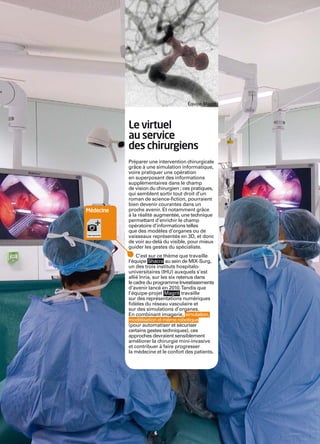 Inria




                                              Équipe Magrit




                   Le virtuel
                   au service
                   des chirurgiens
                   Préparer une intervention chirurgicale
                   grâce à une simulation informatique,
                   voire pratiquer une opération
                   en superposant des informations
                   supplémentaires dans le champ
                   de vision du chirurgien ; ces pratiques,
                   qui semblent sortir tout droit d’un
                   roman de science-ﬁction, pourraient
                   bien devenir courantes dans un
        Médecine   proche avenir. Et notamment grâce
                   à la réalité augmentée, une technique
                   permettant d’enrichir le champ
                   opératoire d’informations telles
                   que des modèles d’organes ou de
                   vaisseaux représentés en 3D, et donc
                   de voir au-delà du visible, pour mieux
                   guider les gestes du spécialiste.
                       C’est sur ce thème que travaille
                   l’équipe Shacra au sein de MIX-Surg,
                   un des trois instituts hospitalo-
                   universitaires (IHU) auxquels s’est
                   allié Inria, sur les six retenus dans
                   le cadre du programme Investissements
                   d’avenir lancé en 2010. Tandis que
                   l’équipe-projet Magrit travaille
                   sur des représentations numériques
                   ﬁdèles du réseau vasculaire et
                   sur des simulations d’organes.
                   En combinant imagerie, simulation,
                   modélisation et même robotique
                   (pour automatiser et sécuriser
                   certains gestes techniques), ces
                   approches devraient sensiblement
                   améliorer la chirurgie mini-invasive
                   et contribuer à faire progresser
                   la médecine et le confort des patients.




                               6
 