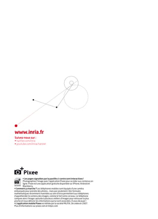 www.inria.fr
Suivez-nous sur :
• twitter.com/inria
• youtube.com/inriachannel




          • Les pages signalées par la pastille ci-contre sont interactives !
          Photographiez l’image avec l’application Pixee pour accéder aux contenus en
          ligne. Pixee est une application gratuite disponible sur iPhone, Android et
          Blackberry.
• Comment ça marche ? Les téléphones mobiles sont équipés d’une caméra
embarquée pour prendre des photos… mais pas seulement. Des formules
mathématiques récemment inventées au sein d’Inria permettent aux téléphones
d’appréhender le contenu des images, comme le fait notre cerveau. Le téléphone
compare alors l’image capturée à plusieurs milliers d’images pour retrouver la plus
proche et nous délivrer les informations qui lui sont associées. À vous de jouer !
• L’application mobile Pixee est éditée par la société MILPIX, SA créée en 2007.
Plus d'informations sur pixee.com et milpix.com
 