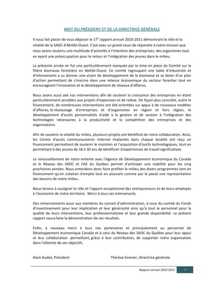 MOT  DU  PRÉSIDENT  ET  DE  LA  DIRECTRICE  GÉNÉRALE  

Il	
  nous	
  fait	
  plaisir	
  de	
  vous	
  déposer	
  le	
  17e	
  rapport	
  annuel	
  2010-­‐2011	
  démontrant	
  le	
  rôle	
  et	
  la	
  
vitalité	
  de	
  la	
  SADC	
  d'Abitibi-­‐Ouest.	
  C'est	
  avec	
  un	
  grand	
  souci	
  de	
  répondre	
  à	
  notre	
  mission	
  que	
  
nous	
  avons	
  soutenu	
  une	
  multitude	
  d’activités	
  à	
  l’intention	
  des	
  entreprises,	
  des	
  organismes	
  tout	
  
en	
  ayant	
  une	
  préoccupation	
  pour	
  le	
  retour	
  et	
  l'intégration	
  des	
  jeunes	
  dans	
  le	
  milieu.	
    

La	
  présente	
  année	
  en	
  fut	
  une	
  particulièrement	
  marquée	
  par	
  la	
  mise	
  en	
  place	
  du	
  Comité	
  sur	
  la	
  
filière	
   biomasse	
   forestière	
   en	
   Abitibi-­‐Ouest.	
   Ce	
   comité	
   regroupant	
   une	
   table	
   d'industriels	
   et	
  
d'intervenants	
  a	
  su	
  donner	
  une	
  vision	
  de	
  développement	
  de	
  la	
  biomasse	
  et	
  se	
  doter	
  d'un	
  plan	
  
d'action	
   permettant	
   de	
   s'inscrire	
   dans	
   une	
   relance	
   économique	
   du	
   secteur	
   forestier	
   tout	
   en	
  
encourageant	
  l'innovation	
  et	
  le	
  développement	
  de	
  réseaux	
  d'affaires.	
  	
  
	
  
Nous	
  avons	
  aussi	
  axé	
  nos	
  interventions	
  afin	
  de	
  soutenir	
  la	
  croissance	
  des	
  entreprises	
  en	
  étant	
  
particulièrement	
  sensibles	
  aux	
  projets	
  d'expansion	
  et	
  de	
  relève.	
  De	
  façon	
  plus	
  concrète,	
  outre	
  le	
  
financement,	
  de	
  nombreuses	
  interventions	
  ont	
  été	
  orientées	
  sur	
  appui	
  à	
  de	
  nouveaux	
  modèles	
  
d’affaires,	
  le	
  réseautage	
   d’entreprises	
   et	
   d’organismes	
   en	
   région	
   et	
   hors	
   région,	
   le	
  
développement	
   d'outils	
   personnalisés	
   d'aide	
   à	
   la	
   gestion	
   et	
   de	
   soutien	
   à	
   l'intégration	
   des	
  
technologies	
   nécessaires	
   à	
   la	
   productivité	
   et	
   la	
   compétition	
   des	
   entreprises	
   et	
   des	
  
organisations.	
  	
  
	
  
Afin	
  de	
  soutenir	
  la	
  vitalité	
  du	
  milieu,	
  plusieurs	
  projets	
  ont	
  bénéficié	
  de	
  notre	
  collaboration.	
  Ainsi,	
  
les	
   Centre	
   d'accès	
   communautaires	
   Internet	
   implantés	
   dans	
   chaque	
   localité	
   ont	
   reçu	
   un	
  
financement	
   permettant	
   de	
   soutenir	
   le	
   maintien	
   et	
   l'acquisition	
   d'outils	
   technologiques,	
   tout	
   en	
  
permettant	
  à	
  des	
  jeunes	
  de	
  18	
  à	
  30	
  ans	
  de	
  bénéficier	
  d'expériences	
  de	
  travail	
  significatives.	
  
	
  
Le	
  renouvellement	
  de	
  notre	
  entente	
  avec	
  l'Agence	
  de	
  Développement	
  économique	
  du	
  Canada	
  
et	
   le	
   Réseau	
   des	
   SADC	
   et	
   CAE	
   du	
   Québec	
   permet	
   d'anticiper	
   une	
   stabilité	
   pour	
   les	
   cinq	
  
prochaines	
   années.	
   Nous	
   entendons	
   donc	
   faire	
   profiter	
   le	
   milieu	
   des	
   divers	
   programmes	
   tant	
   en	
  
financement	
  qu'en	
  création	
  d'emploi	
  tout	
  en	
  assurant	
  comme	
  par	
  le	
  passé	
  une	
  représentation	
  
des	
  besoins	
  de	
  notre	
  milieu.	
  
	
  
Nous	
  tenons	
  à	
  souligner	
  le	
  rôle	
  et	
  l’apport	
  exceptionnel	
  des	
  entrepreneurs	
  et	
  de	
  leurs	
  employés	
  
à	
  l’économie	
  de	
  notre	
  territoire.	
  	
  Merci	
  à	
  tous	
  ces	
  intervenants.	
  
	
  
Des	
  remerciements	
  aussi	
  aux	
  membres	
  du	
  conseil	
  d’administration,	
  à	
  ceux	
  du	
  comité	
  du	
  Fonds	
  
d’investissement	
   pour	
   leur	
   implication	
   et	
   leur	
   générosité	
   ainsi	
   qu'à	
   tout	
   le	
   personnel	
   pour	
   la	
  
qualité	
   de	
   leurs	
   interventions,	
   leur	
   professionnalisme	
   et	
   leur	
   grande	
   disponibilité.	
   Le	
   présent	
  
rapport	
  saura	
  faire	
  la	
  démonstration	
  de	
  ces	
  résultats.	
  
	
  
Enfin,	
   à	
   nouveau	
   merci	
   à	
   tous	
   nos	
   partenaires	
   et	
   principalement	
   au	
   personnel	
   de	
  
Développement	
  économique	
  Canada	
  et	
  à	
  celui	
  du	
  Réseau	
  des	
  SADC	
  du	
  Québec	
  pour	
  leur	
  appui	
  
et	
   leur	
   collaboration	
  	
   permettant,	
  grâce	
   à	
   leur	
   contribution,	
   de	
   supporter	
   notre	
   organisation	
  
dans	
  l'atteinte	
  de	
  ses	
  objectifs.	
  	
  
	
  	
  	
  	
  	
  
	
  
Alain	
  Audet,	
  Président	
  	
  	
  	
  	
  	
  	
  	
  	
  	
  	
  	
  	
  	
  	
  	
  	
  	
  	
  	
  	
  	
  	
  	
  	
  	
  	
  	
  	
  	
  	
  	
  	
  	
  	
  	
  	
  	
  	
   Thérèse	
  Grenier,	
  Directrice	
  générale	
  


                                                                                                                                                            Rapport  annuel  2010-­‐2011                                      7  
  
 