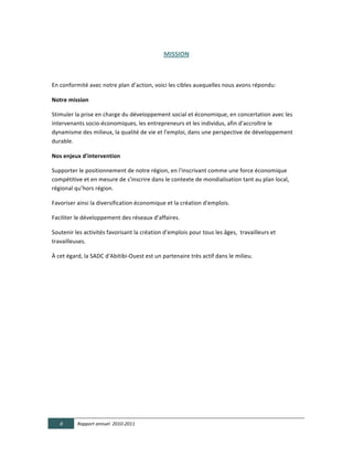 MISSION  

	
  

En	
  conformité	
  avec	
  notre	
  plan	
  d’action,	
  voici	
  les	
  cibles	
  auxquelles	
  nous	
  avons	
  répondu:	
  

Notre  mission  

Stimuler	
  la	
  prise	
  en	
  charge	
  du	
  développement	
  social	
  et	
  économique,	
  en	
  concertation	
  avec	
  les	
  
intervenants	
  socio-­‐économiques,	
  les	
  entrepreneurs	
  et	
  les	
  individus,	
  afin	
  d'accroître	
  le	
  
dynamisme	
  des	
  milieux,	
  la	
  qualité	
  de	
  vie	
  et	
  l'emploi,	
  dans	
  une	
  perspective	
  de	
  développement	
  
durable.	
  

Nos  enjeux  d'intervention  

Supporter	
  le	
  positionnement	
  de	
  notre	
  région,	
  en	
  l'inscrivant	
  comme	
  une	
  force	
  économique	
  
compétitive	
  et	
  en	
  mesure	
  de	
  s'inscrire	
  dans	
  le	
  contexte	
  de	
  mondialisation	
  tant	
  au	
  plan	
  local,	
  
régional	
  qu’hors	
  région.	
  	
  

Favoriser	
  ainsi	
  la	
  diversification	
  économique	
  et	
  la	
  création	
  d'emplois.	
  

Faciliter	
  le	
  développement	
  des	
  réseaux	
  d’affaires.	
  

Soutenir	
  les	
  activités	
  favorisant	
  la	
  création	
  d’emplois	
  pour	
  tous	
  les	
  âges,	
  	
  travailleurs	
  et	
  
travailleuses.  

À	
  cet	
  égard,	
  la	
  SADC	
  d'Abitibi-­‐Ouest	
  est	
  un	
  partenaire	
  très	
  actif	
  dans	
  le	
  milieu.	
  

	
  




       8       Rapport  annuel    2010-­‐2011  
	
  
 