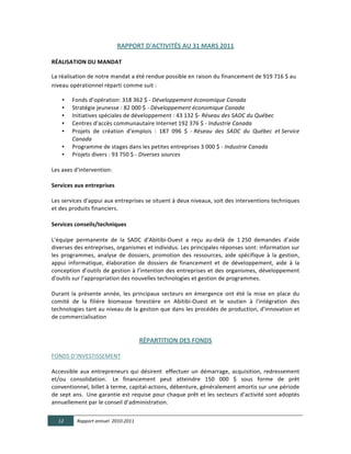 RAPPORT  D'ACTIVITÉS  AU  31  MARS  2011  

RÉALISATION  DU  MANDAT      

La	
  réalisation	
  de	
  notre	
  mandat	
  a	
  été	
  rendue	
  possible	
  en	
  raison	
  du	
  financement	
  de	
  919	
  716	
  $	
  au	
  
niveau	
  opérationnel	
  réparti	
  comme	
  suit	
  :	
  

         •    Fonds	
  d’opération:	
  318	
  362	
  $	
  -­‐	
  Développement  économique  Canada	
  
         •    Stratégie	
  jeunesse	
  :	
  82	
  000	
  $	
  -­‐	
  Développement  économique  Canada	
  
         •    Initiatives	
  spéciales	
  de	
  développement	
  :	
  43	
  132	
  $-­‐	
  Réseau  des  SADC  du  Québec	
  
         •    Centres	
  d’accès	
  communautaire	
  Internet	
  192	
  376	
  $	
  -­‐	
  Industrie  Canada	
  
         •    Projets	
   de	
   création	
   d’emplois	
   :	
   187	
   096	
   $	
   -­‐	
  Réseau   des   SADC   du   Québec   et	
  Service  
              Canada	
  
         •    Programme	
  de	
  stages	
  dans	
  les	
  petites	
  entreprises	
  3	
  000	
  $	
  -­‐	
  Industrie  Canada  	
  	
  	
  
         •    Projets	
  divers	
  :	
  93	
  750	
  $	
  -­‐	
  Diverses  sources	
  
	
  
Les	
  axes	
  d'intervention:	
  
  
Services  aux  entreprises	
  
	
  
Les	
   services	
   d'appui	
   aux	
   entreprises	
   se	
   situent	
   à	
   deux	
   niveaux,	
   soit	
   des	
   interventions	
   techniques	
  
et	
  des	
  produits	
  financiers.	
  

Services  conseils/techniques  

L’équipe	
   permanente	
   de	
   la	
   SADC	
   d’Abitibi-­‐Ouest	
   a	
   reçu	
   au-­‐delà	
   de	
   1	
  250	
   demandes	
   d’aide	
  
diverses	
   des	
   entreprises,	
   organismes	
   et	
   individus.	
   Les	
   principales	
   réponses	
   sont:	
   information	
   sur	
  
les	
   programmes,	
   analyse	
   de	
   dossiers,	
   promotion	
   des	
   ressources,	
   aide	
   spécifique	
   à	
   la	
   gestion,	
  
appui	
   informatique,	
   élaboration	
   de	
   dossiers	
   de	
   financement	
   et	
   de	
   développement,	
   aide	
   à	
   la	
  
conception	
  d’outils	
  de	
  gestion	
  à	
  l’intention	
  des	
  entreprises	
  et	
  des	
  organismes,	
  développement	
  
d'outils	
  sur	
  l’appropriation	
  des	
  nouvelles	
  technologies	
  et	
  gestion	
  de	
  programmes.	
  
	
  
Durant	
   la	
   présente	
   année,	
   les	
   principaux	
   secteurs	
   en	
   émergence	
   ont	
   été	
   la	
   mise	
   en	
   place	
   du	
  
comité	
   de	
   la	
   filière	
   biomasse	
   forestière	
   en	
   Abitibi-­‐Ouest	
   et	
   le	
   soutien	
   à	
   l'intégration	
   des	
  
technologies	
  tant	
  au	
  niveau	
  de	
  la	
  gestion	
  que	
  dans	
  les	
  procédés	
  de	
  production,	
  d'innovation	
  et	
  
de	
  commercialisation	
  
	
  
	
  
                                                      RÉPARTITION  DES  FONDS  
	
  	
  
FONDS	
  D’INVESTISSEMENT	
  
	
  	
  
Accessible	
   aux	
   entrepreneurs	
   qui	
   désirent	
   	
  effectuer	
   un	
   démarrage,	
   acquisition,	
   redressement	
  
et/ou	
   consolidation.	
  	
   Le	
   financement	
   peut	
   atteindre	
   150	
   000	
   $	
   sous	
   forme	
   de	
   prêt	
  
conventionnel,	
  billet	
  à	
  terme,	
  capital-­‐actions,	
  débenture,	
  généralement	
  amortis	
  sur	
  une	
  période	
  
de	
  sept	
  ans.	
  	
   Une	
  garantie	
  est	
  requise	
  pour	
  chaque	
  prêt	
  et	
  les	
  secteurs	
  d’activité	
  sont	
  adoptés	
  
annuellement	
  par	
  le	
  conseil	
  d’administration.	
  	
  

       12       Rapport  annuel    2010-­‐2011  
	
  
 