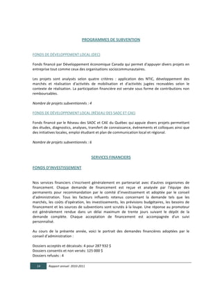  

                                              PROGRAMMES  DE  SUBVENTION  

	
  	
  
FONDS	
  DE	
  DÉVELOPPEMENT	
  LOCAL	
  (DEC)	
  
  
Fonds	
  financé	
  par	
  Développement	
  économique	
  Canada	
  qui	
  permet	
  d'appuyer	
  divers	
  projets	
  en	
  
entreprise	
  tout	
  comme	
  ceux	
  des	
  organisations	
  sociocommunautaires.	
  
	
  
Les	
   projets	
   sont	
   analysés	
   selon	
   quatre	
   critères	
   :	
   application	
   des	
   NTIC,	
   développement	
   des	
  
marchés	
   et	
   réalisation	
   d'activités	
   de	
   mobilisation	
   et	
   d'activités	
   jugées	
   recevables	
   selon	
   le	
  
contexte	
  de	
  réalisation.	
  La	
  participation	
  financière	
  est	
  versée	
  sous	
  forme	
  de	
  contributions	
  non	
  
remboursables.	
  	
  
  
Nombre  de  projets  subventionnés  :  4	
  
	
  
FONDS	
  DE	
  DÉVELOPPEMENT	
  LOCAL	
  (RÉSEAU	
  DES	
  SADC	
  ET	
  CAE)  
  
Fonds	
  financé	
  par	
  le	
  Réseau	
  des	
  SADC	
   et	
  CAE	
  du	
  Québec	
  qui	
  appuie	
  divers	
  projets	
  permettant	
  
des	
  études,	
  diagnostics,	
  analyses,	
  transfert	
  de	
  connaissance,	
  événements	
  et	
  colloques	
  ainsi	
  que	
  
des	
  initiatives	
  locales,	
  emploi	
  étudiant	
  et	
  plan	
  de	
  communication	
  local	
  et	
  régional.	
  
  
Nombre  de  projets  subventionnés  :  6	
  
	
  

                                                       SERVICES  FINANCIERS  

FONDS  D’INVESTISSEMENT  

  
Nos	
   services	
   financiers	
   s'inscrivent	
   généralement	
   en	
   partenariat	
   avec	
   d'autres	
   organismes	
   de	
  
financement.	
   Chaque	
   demande	
   de	
   financement	
   est	
   reçue	
   et	
   analysée	
   par	
   l’équipe	
   des	
  
permanents	
   pour	
   recommandation	
   par	
   le	
   comité	
   d’investissement	
   et	
   adoptée	
   par	
   le	
   conseil	
  
d’administration.	
   Tous	
   les	
   facteurs	
   influents	
   retenus	
   concernant	
   la	
   demande	
   tels	
   que	
   les	
  
marchés,	
   les	
   coûts	
   d'opération,	
   les	
   investissements,	
   les	
   prévisions	
   budgétaires,	
   les	
   besoins	
   de	
  
financement	
  et	
  les	
  sources	
  de	
  subventions	
  sont	
  scrutés	
  à	
  la	
  loupe.	
  Une	
  réponse	
  au	
  promoteur	
  
est	
   généralement	
   rendue	
   dans	
   un	
   délai	
   maximum	
   de	
   trente	
   jours	
   suivant	
   le	
   dépôt	
   de	
   la	
  
demande	
   complète.	
   Chaque	
   acceptation	
   de	
   financement	
   est	
   accompagnée	
   d'un	
   suivi	
  
personnalisé.	
  
	
  
Au	
   cours	
   de	
   la	
   présente	
   année,	
   voici	
   le	
   portrait	
   des	
   demandes	
   financières	
   adoptées	
   par	
   le	
  
conseil	
  d’administration	
  :	
  
	
  
Dossiers	
  acceptés	
  et	
  décaissés:	
  4	
  pour	
  287	
  932	
  $	
  
Dossiers	
  consentis	
  et	
  non	
  versés:	
  125	
  000	
  $	
  
Dossiers	
  refusés	
  :	
  4	
  

       14      Rapport  annuel    2010-­‐2011  
	
  
 