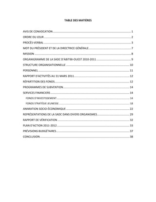 TABLE  DES  MATIÈRES  
                                                                     	
  
AVIS	
  DE	
  CONVOCATION ..................................................................................................... 1	
  
ORDRE	
  DU	
  JOUR................................................................................................................. 2	
  
PROCÈS-­‐VERBAL ................................................................................................................. 3	
  
MOT	
  DU	
  PRÉSIDENT	
  ET	
  DE	
  LA	
  DIRECTRICE	
  GÉNÉRALE....................................................... 7	
  
MISSION ............................................................................................................................. 8	
  
ORGANIGRAMME	
  DE	
  LA	
  SADC	
  D’ABITIBI-­‐OUEST	
  2010-­‐2011 ............................................. 9	
  
STRUCTURE	
  ORGANISATIONNELLE .................................................................................. 10	
  
PERSONNEL ...................................................................................................................... 11	
  
RAPPORT	
  D'ACTIVITÉS	
  AU	
  31	
  MARS	
  2011........................................................................ 12	
  
RÉPARTITION	
  DES	
  FONDS................................................................................................. 12	
  
PROGRAMMES	
  DE	
  SUBVENTION...................................................................................... 14	
  
SERVICES	
  FINANCIERS ...................................................................................................... 14	
  
   FONDS	
  D’INVESTISSEMENT....................................................................................................... 14	
  
   FONDS	
  STRATÉGIE	
  JEUNESSE.................................................................................................... 18	
  
ANIMATION	
  SOCIO-­‐ÉCONOMIQUE .................................................................................. 22	
  
REPRÉSENTATIONS	
  DE	
  LA	
  SADC	
  DANS	
  DIVERS	
  ORGANISMES.......................................... 29	
  
RAPPORT	
  DE	
  VÉRIFICATION ............................................................................................. 32	
  
PLAN	
  D’ACTION	
  2011-­‐2012.............................................................................................. 33	
  
PRÉVISIONS	
  BUDGÉTAIRES............................................................................................... 37	
  
CONCLUSION.................................................................................................................... 38	
  
 