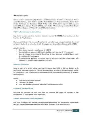  

*Membres  du  comité  
  
Roland  Sinclair    Tembec  et    CTRI,  Christian  Léveillé  Coopérative  forestière  St-­‐Dominique,  Patrice  
Audet   Stavibel   inc.,   Alain   Brodeur   Cyclofor,   Robert   St-­‐Amour      Foresterie   Kékéko,   Denis   Houle  
Nordic   Bioénergie,   Luc   Bordeleau   CSDLA,   André   L’allier   MRNF,   Derek   Lapierre   RSSSAB,   Jean  
Boivin   CTRI,   Jean-­‐François   Turcotte   CRÉAT,   Alain   Chabot   FPInnovations,   Annette   Morin-­‐Drouin  
UQAT,  Marco  Gagnon  et  Thérèse  Grenier  SADC  d’Abitibi-­‐Ouest.  
  
UQAT  -­‐  Laboratoire  sur  les  biomatériaux	
  
	
  
La	
  présente	
  année	
  a	
  permis	
  de	
  maintenir	
  le	
  soutien	
  financier	
  de	
  5	
  000	
  $	
  s’inscrivant	
  dans	
  le	
  plan	
  
financier	
  de	
  l’implantation.	
  
	
  
Plusieurs	
  activités	
  ont	
  été	
  menées	
  afin	
  de	
  faire	
  la	
  promotion	
  auprès	
  des	
  entreprises,	
  du	
  rôle	
  et	
  
de	
  la	
  contribution	
  de	
  la	
  recherche	
  dans	
  le	
  développement	
  des	
  produits	
  et	
  des	
  procédés	
  (R&D).	
  	
  
	
  
Activités  réalisées  :    
        • Contribution  financière  pour  l'année    de  5  000  $  
        •   Lors  de  l’AGA  de  septembre  2010,  visite  du  laboratoire  par  plus  de  90  personnes  
        •   Lors   du   colloque   organisé   par   le   Comité   sur   la   filière   biomasse   en   Abitibi-­‐Ouest,   visite  
              des  quelques  110  participants	
  
        • Organisation   de   quelques   rencontres   avec   les   chercheurs   et   des   entrepreneurs   afin  
              d’évaluer  les  possibilités  de  mandat  de  recherche.	
  
	
  
Causeries  visionnaires  
	
  
Dans	
   le	
   cadre	
   d’un	
   projet	
   pilote	
   mené	
   par	
   le	
   Réseau	
   des	
   SADC	
   et	
   CAE	
   du	
   Québec	
   et	
   la	
  
Conférence	
  régionale	
  des	
  élus	
  de	
  l’Abitibi-­‐Témiscamingue,	
  la	
  présente	
  démarche	
  vise	
  à	
  outiller	
  
les	
  intervenants	
  à	
  une	
  réflexion	
  permettant	
  de	
  penser	
  l’économie	
  en	
  tenant	
  compte	
  de	
  la	
  rareté	
  
des	
  ressources.	
  
  
Actions  :  
        • Participation  au  comité  régional  
        • Conférence  de  presse  
        • Deux  rencontres  d’information  avec  divers  intervenants  du  milieu.  
	
  
Partenariat  avec  RNC  MÉDIA	
  
	
  
Poursuite	
   des	
   ententes	
   de	
   trois	
   ans	
   dans	
   un	
   contexte	
   d’échanges	
   de	
   services	
   et	
   des	
  
équipements	
  à	
  l’avantage	
  des	
  deux	
  organismes.	
  	
  
	
  
Activités  d'information  sur  les  programmes	
  
	
  
Une	
   veille	
   stratégique	
   est	
   assurée	
   par	
   l'équipe	
   des	
   permanents	
   afin	
   de	
   saisir	
   les	
   opportunités	
  
relatives	
  aux	
  programmes	
  des	
  différents	
  ministères,	
  financiers	
  et	
  les	
  faire	
  connaître.	
  	
  
  

                                                                                                       Rapport  annuel  2010-­‐2011               23  
  
 
