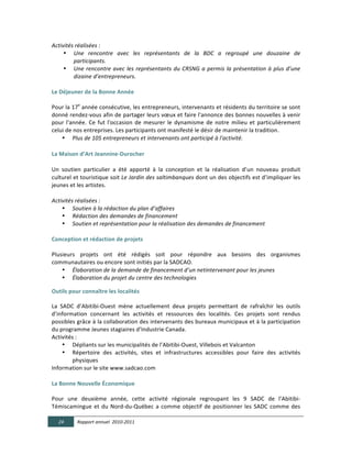 Activités  réalisées  :  
     • Une   rencontre   avec   les   représentants   de   la   BDC   a   regroupé   une   douzaine   de  
                 participants.  
     • Une   rencontre   avec   les   représentants   du   CRSNG   a   permis   la   présentation   à   plus   d’une  
                 dizaine  d’entrepreneurs.    
	
  
Le  Déjeuner  de  la  Bonne  Année	
  
	
  
Pour	
   la	
   17e	
   année	
   consécutive,	
   les	
   entrepreneurs,	
   intervenants	
   et	
   résidents	
   du	
   territoire	
   se	
   sont	
  
donné	
  rendez-­‐vous	
  afin	
  de	
  partager	
  leurs	
  vœux	
  et	
  faire	
  l'annonce	
  des	
  bonnes	
  nouvelles	
  à	
  venir	
  
pour	
   l'année.	
   Ce	
   fut	
   l'occasion	
   de	
   mesurer	
   le	
   dynamisme	
   de	
   notre	
   milieu	
   et	
   particulièrement	
  
celui	
  de	
  nos	
  entreprises.	
  Les	
  participants	
  ont	
  manifesté	
  le	
  désir	
  de	
  maintenir	
  la	
  tradition.	
  
     • Plus  de  105  entrepreneurs  et  intervenants  ont  participé  à  l'activité.  

La  Maison  d’Art  Jeannine-­‐Durocher  

Un	
   soutien	
   particulier	
   a	
   été	
   apporté	
   à	
   la	
   conception	
   et	
   la	
   réalisation	
   d’un	
   nouveau	
   produit	
  
culturel	
  et	
  touristique	
  soit	
  Le  Jardin  des  saltimbanques	
  dont	
  un	
  des	
  objectifs	
  est	
  d’impliquer	
  les	
  
jeunes	
  et	
  les	
  artistes.	
  
  
Activités  réalisées  :    
        • Soutien  à  la  rédaction  du  plan  d’affaires  
        • Rédaction  des  demandes  de  financement  
        • Soutien  et  représentation  pour  la  réalisation  des  demandes  de  financement  
  
Conception  et  rédaction  de  projets	
  
	
  
Plusieurs	
   projets	
   ont	
   été	
   rédigés	
   soit	
   pour	
   répondre	
   aux	
   besoins	
   des	
   organismes	
  
communautaires	
  ou	
  encore	
  sont	
  initiés	
  par	
  la	
  SADCAO.	
  
        • Élaboration  de  la  demande  de  financement  d’un  netintervenant  pour  les  jeunes  
        • Élaboration  du  projet  du  centre  des  technologies  
  
Outils  pour  connaître  les  localités  
	
  
La	
   SADC	
   d’Abitibi-­‐Ouest	
   mène	
   actuellement	
   deux	
   projets	
   permettant	
   de	
   rafraîchir	
   les	
   outils	
  
d’information	
   concernant	
   les	
   activités	
   et	
   ressources	
   des	
   localités.	
   Ces	
   projets	
   sont	
   rendus	
  
possibles	
  grâce	
  à	
  la	
  collaboration	
  des	
  intervenants	
  des	
  bureaux	
  municipaux	
  et	
  à	
  la	
  participation	
  
du	
  programme	
  Jeunes	
  stagiaires	
  d’Industrie	
  Canada.	
  
Activités	
  :	
  
        • Dépliants	
  sur	
  les	
  municipalités	
  de	
  l’Abitibi-­‐Ouest,	
  Villebois	
  et	
  Valcanton	
  
        • Répertoire	
   des	
   activités,	
   sites	
   et	
   infrastructures	
   accessibles	
   pour	
   faire	
   des	
   activités	
  
           physiques	
  
Information	
  sur	
  le	
  site	
  www.sadcao.com	
  	
  
	
  
La  Bonne  Nouvelle  Économique	
  
	
  
Pour	
   une	
   deuxième	
   année,	
   cette	
   activité	
   régionale	
   regroupant	
   les	
   9	
   SADC	
   de	
   l’Abitibi-­‐
Témiscamingue	
   et	
   du	
   Nord-­‐du-­‐Québec	
   a	
   comme	
   objectif	
   de	
   positionner	
   les	
   SADC	
   comme	
   des	
  

       24      Rapport  annuel    2010-­‐2011  
	
  
 
