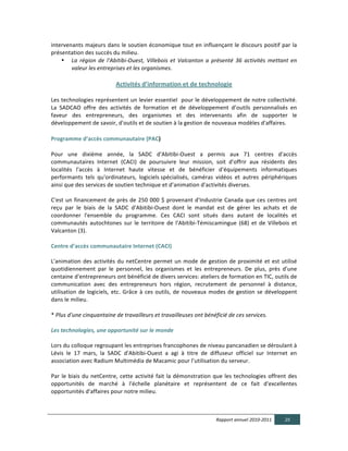 intervenants	
  majeurs	
  dans	
  le	
  soutien	
  économique	
  tout	
  en	
  influençant	
  le	
  discours	
  positif	
  par	
  la	
  
présentation	
  des	
  succès	
  du	
  milieu.	
  
    • La   région   de   l'Abitibi-­‐Ouest,   Villebois   et   Valcanton   a   présenté   36   activités   mettant   en  
        valeur  les  entreprises  et  les  organismes.	
  

                                          Activités  d’information  et  de  technologie  

Les	
  technologies	
  représentent	
  un	
  levier	
  essentiel	
  	
  pour	
  le	
  développement	
  de	
  notre	
  collectivité.	
  
La	
   SADCAO	
   offre	
   des	
   activités	
   de	
   formation	
   et	
   de	
   développement	
   d’outils	
   personnalisés	
   en	
  
faveur	
   des	
   entrepreneurs,	
   des	
   organismes	
   et	
   des	
   intervenants	
   afin	
   de	
   supporter	
   le	
  
développement	
  de	
  savoir,	
  d'outils	
  et	
  de	
  soutien	
  à	
  la	
  gestion	
  de	
  nouveaux	
  modèles	
  d'affaires.	
  	
  

Programme  d’accès  communautaire  (PAC)      

Pour	
   une	
   dixième	
   année,	
   la	
   SADC	
   d'Abitibi-­‐Ouest	
   a	
   permis	
   aux	
   71	
   centres	
   d'accès	
  
communautaires	
   Internet	
   (CACI)	
   de	
   poursuivre	
   leur	
   mission,	
   soit	
   d'offrir	
   aux	
   résidents	
   des	
  
localités	
   l'accès	
   à	
   Internet	
   haute	
   vitesse	
   et	
   de	
   bénéficier	
   d'équipements	
   informatiques	
  
performants	
   tels	
   qu'ordinateurs,	
   logiciels	
  spécialisés,	
   caméras	
   vidéos	
   et	
   autres	
   périphériques	
  
ainsi	
  que	
  des	
  services	
  de	
  soutien	
  technique	
  et	
  d’animation	
  d'activités	
  diverses.	
  
	
  
C'est	
   un	
   financement	
   de	
   près	
   de	
   250	
   000	
   $	
   provenant	
   d'Industrie	
   Canada	
   que	
   ces	
   centres	
   ont	
  
reçu	
   par	
   le	
   biais	
   de	
   la	
   SADC	
   d'Abitibi-­‐Ouest	
   dont	
   le	
   mandat	
   est	
   de	
   gérer	
   les	
   achats	
   et	
   de	
  
coordonner	
   l'ensemble	
   du	
   programme.	
   Ces	
   CACI	
   sont	
   situés	
   dans	
   autant	
   de	
   localités	
   et	
  
communautés	
   autochtones	
   sur	
   le	
   territoire	
   de	
   l'Abitibi-­‐Témiscamingue	
   (68)	
   et	
   de	
   Villebois	
   et	
  
Valcanton	
  (3).	
  	
  
	
  
Centre  d’accès  communautaire  Internet  (CACI)            
	
  
L'animation	
   des	
   activités	
   du	
   netCentre	
   permet	
   un	
   mode	
   de	
   gestion	
   de	
   proximité	
   et	
   est	
   utilisé	
  
quotidiennement	
   par	
   le	
   personnel,	
   les	
   organismes	
   et	
   les	
   entrepreneurs.	
   De	
   plus,	
   près	
   d'une	
  
centaine	
  d'entrepreneurs	
  ont	
  bénéficié	
  de	
  divers	
  services:	
  ateliers	
  de	
  formation	
  en	
  TIC,	
  outils	
  de	
  
communication	
   avec	
   des	
   entrepreneurs	
   hors	
   région,	
   recrutement	
   de	
   personnel	
   à	
   distance,	
  
utilisation	
   de	
   logiciels,	
   etc.	
   Grâce	
   à	
   ces	
   outils,	
   de	
   nouveaux	
   modes	
   de	
   gestion	
   se	
   développent	
  
dans	
  le	
  milieu.	
  
	
  
*	
  Plus  d'une  cinquantaine  de  travailleurs  et  travailleuses  ont  bénéficié  de  ces  services.	
  
	
  
Les  technologies,  une  opportunité  sur  le  monde	
  
  
Lors	
  du	
  colloque	
  regroupant	
  les	
  entreprises	
  francophones	
  de	
  niveau	
  pancanadien	
  se	
  déroulant	
  à	
  
Lévis	
   le	
   17	
   mars,	
   la	
   SADC	
   d'Abitibi-­‐Ouest	
   a	
   agi	
   à	
   titre	
   de	
   diffuseur	
   officiel	
   sur	
   Internet	
   en	
  
association	
  avec	
  Radium	
  Multimédia	
  de	
  Macamic	
  pour	
  l’utilisation	
  du	
  serveur.	
  	
  
	
  
Par	
   le	
   biais	
   du	
   netCentre,	
   cette	
   activité	
   fait	
   la	
   démonstration	
   que	
   les	
   technologies	
   offrent	
   des	
  
opportunités	
   de	
   marché	
   à	
   l'échelle	
   planétaire	
   et	
   représentent	
   de	
   ce	
   fait	
   d'excellentes	
  
opportunités	
  d'affaires	
  pour	
  notre	
  milieu.	
  
  


                                                                                                            Rapport  annuel  2010-­‐2011                  25  
  
 