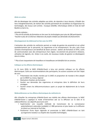  
  
Aînés  en  action	
  
	
  
Afin	
  de	
  développer	
  des	
  activités	
  adaptées	
  aux	
  aînés,	
  de	
  répondre	
  à	
  leurs	
  besoins,	
  d'établir	
  des	
  
liens	
   intergénérationnels,	
   de	
   réaliser	
   des	
   activités	
   permettant	
   de	
   sociabiliser	
   et	
   d'apprivoiser	
   les	
  
technologies,	
   des	
   locaux	
   sont	
   animés	
  :	
   musique	
   (CACIM),	
   informatique	
   (CACI)	
   et	
   Club	
   de	
   Golf	
  
Beattie	
  La	
  Sarre	
  inc.	
  
  
Activités  réalisées  :  
*  Plus  de  45  activités  de  formation  en  lien  avec  les  technologies  pour  plus  de  290  participants.  
*Soutien  à  plus  de  12  diverses  rédactions  de  projets  relatifs  aux  demandes  de  financement.    
	
  
Développement  du  télétravail  en  lien  avec  les  NTIC	
  
	
  
L'animation	
   des	
   activités	
   du	
   netCentre	
   permet	
   un	
   mode	
   de	
   gestion	
   de	
   proximité	
   et	
   est	
   utilisé	
  
quotidiennement	
   par	
   le	
   personnel,	
   les	
   organismes	
   et	
   les	
   entrepreneurs.	
   De	
   plus,	
   près	
   d'une	
  
centaine	
  d'entrepreneurs	
  ont	
  bénéficié	
  de	
  divers	
  services	
  :	
  ateliers	
  de	
  formation	
  en	
  NTIC,	
  outils	
  
de	
   communication	
   avec	
   des	
   entrepreneurs	
   hors	
   région,	
   recrutement	
   de	
   personnel	
   à	
   distance,	
  
utilisation	
   de	
   logiciels,	
   etc.	
   Grâce	
   à	
   ces	
   outils,	
   de	
   nouveaux	
   modes	
   de	
   gestion	
   se	
   développent	
  
dans	
  le	
  milieu.	
  
               	
  
*	
  Plus  d'une  cinquantaine  de  travailleurs  et  travailleuses  ont  bénéficié  de  ces  services.	
  
	
  
Colloque  sur  les  affaires  électroniques	
  
	
  
Le	
   31	
   mars	
   2010,	
   la	
   SADC	
   d'Abitibi-­‐Ouest	
   a	
   tenu	
   son	
   premier	
   colloque	
   sur	
   les	
   affaires	
  
électroniques.	
  Suite	
  aux	
  recommandations	
  des	
  participants,	
  les	
  actions	
  suivantes	
  ont	
  fait	
  l’objet	
  
de	
  suivi	
  :	
  
        • Présentation	
   des	
   études	
   menées	
   par	
   la	
   SADC	
   et	
   proposition	
   de	
   mandat	
   à	
   être	
   adopté	
  
               par	
  la	
  CRÉAT	
  au	
  niveau	
  régional	
  	
  
        • Réalisation	
  d’ateliers	
  de	
  formation	
  
        • Soutien	
   aux	
   demandes	
   des	
   organismes	
   et	
   entreprises	
   dans	
   la	
   définition	
   de	
   leurs	
  
               stratégies	
  
        • Soutien	
   envers	
   les	
   télécommunicateurs	
   ayant	
   un	
   projet	
   de	
   déploiement	
   de	
   la	
   haute	
  
               vitesse.	
  
               	
  
Webconférences  sur  les  affaires  électroniques  du  netCentre.tv	
  
	
  
Afin	
   d'éveiller	
   les	
   entreprises	
   d'Abitibi-­‐Ouest	
   aux	
   réalités	
   des	
   affaires	
   électroniques,	
   la	
   SADC	
  
d'Abitibi-­‐Ouest	
   a	
   appliqué	
   le	
   mode	
   d'intervention	
   axé	
   sur	
   la	
   diffusion	
   sur	
   le	
   web	
   et	
   la	
  
vidéoconférence.	
  Les	
  objectifs	
  poursuivis	
  sont:	
  
         • Expérimenter	
   une	
   nouvelle	
   méthode	
   de	
   transmission	
   de	
   la	
   connaissance	
  
                    potentiellement	
  extensible	
  (scalable)	
  à	
  2	
  000	
  personnes	
  et	
  plus	
  basée	
  sur	
  la	
  diffusion	
  
                    en	
  direct	
  sur	
  Internet	
  et	
  YouTube;	
  
         • Positionner	
   d'une	
   façon	
   régionale	
   et	
   provinciale	
   la	
   SADC	
   d'Abitibi-­‐Ouest	
   en	
   tant	
  
                    qu'organisme	
  novateur	
  au	
  chapitre	
  des	
  nouvelles	
  technologies;	
  


       26      Rapport  annuel    2010-­‐2011  
	
  
 
