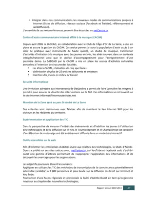 • Intégrer	
   dans	
   nos	
   communications	
   les	
   nouveaux	
   modes	
   de	
   communications	
   propres	
   à	
  
                 Internet	
   (listes	
   de	
   diffusion,	
   réseaux	
   sociaux	
   (Facebook	
   et	
   Twitter),	
   référencement	
   et	
  
                 webdiffusion).	
  
L'ensemble	
  de	
  ces	
  webconférences	
  peuvent	
  être	
  écoutées	
  au	
  netCentre.tv.	
  
  	
  
Centre  d'accès  communautaire  Internet  affilié  à  la  musique  (CACIM)	
  
	
  
Depuis	
  avril	
  2006	
  la	
  SADCAO,	
  en	
  collaboration	
  avec	
  le	
  Club	
  de	
  l'Âge	
  d'Or	
  de	
  La	
  Sarre,	
  a	
  mis	
  en	
  
place	
  et	
  assure	
  la	
  gestion	
  du	
  CACIM.	
  Ce	
  service	
  permet	
  à	
  toute	
  la	
  population	
  d'avoir	
  accès	
  à	
  un	
  
local	
   de	
   pratique	
   avec	
   instruments	
   de	
   haute	
   qualité,	
   un	
   studio	
   de	
   musique,	
   l'animation	
  
d'activités	
  d'initiation	
  à	
  la	
  musique	
  avec	
  des	
  jeunes	
  enfants,	
  les	
  aînés	
  souvent	
  dans	
  un	
  contexte	
  
intergénérationnel	
   ainsi	
   que	
   le	
   service	
   d'accompagnement	
   pour	
   l'enregistrement	
   d’une	
  
première	
   démo.	
   La	
   SADCAO	
   par	
   le	
   CACIM	
   a	
   mis	
   en	
   place	
   les	
   assises	
   d'activités	
   culturelles	
  
annuelles	
  à	
  l'intention	
  de	
  chacune	
  des	
  localités.	
  	
  
         • Les  Virées  CACIM,  réalisation  de  cinq  spectacles    
         • Valorisation  de  plus  de  25  artistes  débutants  et  amateurs  
         • Insertion  des  jeunes  en  milieu  de  travail    
	
  
Sécurité  informatique  
	
  
Une	
  invitation	
  adressée	
  aux	
  intervenants	
  de	
  Desjardins	
  a	
  permis	
  de	
  faire	
  connaître	
  les	
  moyens	
  à	
  
prendre	
  pour	
  assurer	
  la	
  sécurité	
  des	
  interventions	
  sur	
  le	
  Net.	
  Ces	
  informations	
  se	
  retrouvent	
  sur	
  
le	
  site	
  Internet	
  informatif	
  Internautesfutes.net	
  
	
  
Maintien  de  la  Zone  Web  au  parc  St-­‐André  de  La  Sarre  
	
  
Des	
   ententes	
   sont	
   maintenues	
   avec	
   Télébec	
   afin	
   de	
   maintenir	
   le	
   lien	
   Internet	
   Wifi	
   pour	
   les	
  
visiteurs	
  et	
  les	
  résidents	
  du	
  territoire.	
  	
  
	
  
Expérimentation  et  application  des  TIC	
  	
  
	
  
Dans	
  la	
  perspective	
  de	
  mesurer	
  l’intérêt	
  des	
  événements	
  et	
  d’habiliter	
  les	
  jeunes	
  à	
  l’utilisation	
  
des	
  technologies	
  et	
  de	
  la	
  diffusion	
  sur	
  le	
  Net,	
  le	
  Tournoi	
  Bantam	
  et	
  le	
  Championnat	
  Est	
  canadien	
  
d’accélération	
  de	
  motoneige	
  ont	
  été	
  entièrement	
  diffusés	
  dans	
  un	
  mode	
  très	
  interactif.	
  
  
Outils  accessibles  sur  le  web  
  	
  
Afin	
   d'informer	
   les	
   entreprises	
   d'Abitibi-­‐Ouest	
   aux	
   réalités	
   des	
   technologies,	
   la	
   SADC	
   d'Abitibi-­‐
Ouest	
  a	
  publié	
  sur	
  ses	
  sites	
  sadcao.com,	
  	
  netCentre.tv	
  ,sur	
  YouTube	
  et	
  facebook	
  sadc  d’abitibi-­‐
ouest   une	
   gamme	
   d’articles	
   permettant	
   de	
   s’approprier	
   l’application	
   des	
   informations	
   et	
   de	
  
découvrir	
  les	
  avantages	
  pour	
  les	
  organisations.	
  
	
  
Les	
  objectifs	
  poursuivis	
  étaient	
  les	
  suivants:	
  
Appliquer	
  en	
  utilisant	
  les	
  TIC	
  des	
  méthodes	
  de	
  transmission	
  de	
  la	
  connaissance	
  potentiellement	
  
extensible	
   (scalable)	
   à	
   2	
   000	
   personnes	
   et	
   plus	
   basée	
   sur	
   la	
   diffusion	
   en	
   direct	
   sur	
   Internet	
   et	
  
You	
  Tube;	
  
Positionner	
   d'une	
   façon	
   régionale	
   et	
   provinciale	
   la	
   SADC	
   d'Abitibi-­‐Ouest	
   en	
   tant	
   qu'organisme	
  
novateur	
  au	
  chapitre	
  des	
  nouvelles	
  technologies;	
  

                                                                                                             Rapport  annuel  2010-­‐2011                  27  
  
 