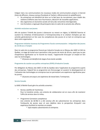 Intégrer	
   dans	
   nos	
   communications	
   les	
   nouveaux	
   modes	
   de	
   communication	
   propres	
   à	
   Internet	
  
(listes	
  de	
  diffusion,	
  réseaux	
  sociaux	
  (Facebook	
  et	
  Twitter),	
  référencement	
  et	
  webdiffusion).	
  
     • Six	
   entreprises	
   ont	
   bénéficié	
   de	
   liens	
   sur	
   le	
   Net	
   pour	
   du	
   recrutement,	
   pour	
   établir	
   des	
  
            relations	
  d’affaires	
  avec	
  leurs	
  fournisseurs,	
  découvrir	
  de	
  nouvelles	
  applications.	
  
     • Des	
  organismes	
  en	
  économie	
  sociale	
  ont	
  tenu	
  des	
  rencontres	
  interrégionales.	
  
     • Une	
  formation	
  a	
  regroupé	
  18	
  participants	
  dans	
  le	
  cadre	
  de	
  la	
  semaine	
  des	
  affaires.  
              
Activités  exclusives  aux  jeunes  

Afin	
   de	
   soutenir	
   l'intérêt	
   des	
   jeunes	
   à	
   demeurer	
   ou	
   revenir	
   en	
   région,	
   la	
   SADCAO	
   favorise	
   et	
  
soutient	
   les	
   initiatives	
   d'intéressement	
   à	
   l'entrepreneurship	
   et	
   la	
   création	
   d'emplois	
   par	
   des	
  
activités	
   généralement	
   en	
   lien	
   avec	
   les	
   compétences	
   des	
   jeunes	
   et	
   ce	
   tant	
   en	
   entreprise	
   que	
  
dans	
  notre	
  organisation.	
  
	
  
Programme  Initiative  Jeunesse  du  Programme  d'accès  communautaire  :  Intégration  des  jeunes  
de  16-­‐30  ans  à  l'emploi	
  
	
  
Dans	
   le	
   cadre	
   de	
   ce	
   programme	
   financé	
   par	
   Industrie	
   Canada	
   via	
   Le	
   Réseau	
   des	
   SADC	
   et	
   CAE	
   du	
  
Québec,	
   ce	
   stage	
  de	
   travail	
   vise	
   à	
   permettre	
   à	
   des	
   jeunes	
   de	
   moins	
   de	
   30	
   ans,	
   ayant	
   peu	
   ou	
   pas	
  
d'expérience	
   significative	
   sur	
   le	
   marché	
   du	
   travail,	
   	
  l'opportunité	
   d'occuper	
   un	
   emploi	
   en	
   lien	
  
avec	
  les	
  technologies.	
  
               *    43  jeunes  ont  bénéficié  de  stages  d’une  durée  variable.  
	
  
Programme  du  soutien  aux  petites  entreprises  (PSPE)  d'Industrie  Canada	
  
	
  
Par	
  délégation	
  du	
  Réseau	
  des	
  SADC	
  et	
  CAE	
  du	
  Québec	
  dans	
  l’application	
  du	
  programme	
  auprès	
  
des	
   entreprises,	
   l'objectif	
   de	
   ce	
   programme	
   est	
   d'encourager	
   et	
   soutenir	
   le	
   développement	
   et	
  
l'utilisation	
   des	
   technologies	
   en	
   entreprise	
   tout	
   en	
   permettant	
   une	
   expérience	
   significative	
   pour	
  
les	
  jeunes.	
  
               *    10  jeunes  ont  acquis  une  expérience  de  travail  dans  7  entreprises.	
  
    
Service  Canada  
  
La	
  SADC	
  d’Abitibi-­‐Ouest	
  gère	
  les	
  activités	
  suivantes	
  :	
  
	
  
        • Bureau	
  satellite	
  de	
  Taschereau	
  
               Pour	
   la	
   troisième	
   année,	
   une	
   entente	
   de	
   collaboration	
   est	
   en	
   cours	
   afin	
   de	
   maintenir	
  
               l'offre	
  de	
  services	
  dans	
  le	
  milieu.	
  	
  
	
  
        • Programme	
  Connexion	
  compétence	
  
               Une	
   entente	
   de	
   66	
  962	
   $	
   a	
   été	
   conclue	
   afin	
   de	
   subventionner	
   les	
   entreprises	
   dans	
  
               l’embauche	
   de	
   jeunes	
   avec	
   et	
   sans	
   diplôme	
   dans	
   la	
   perspective	
   d’acquérir	
   une	
  
               expérience	
  facilitant	
  le	
  maintien	
  en	
  emploi.	
  
                              *    Sept  emplois  subventionnés  en  entreprise.	
  	
  
	
  
  
  
  

       28        Rapport  annuel    2010-­‐2011  
	
  
 